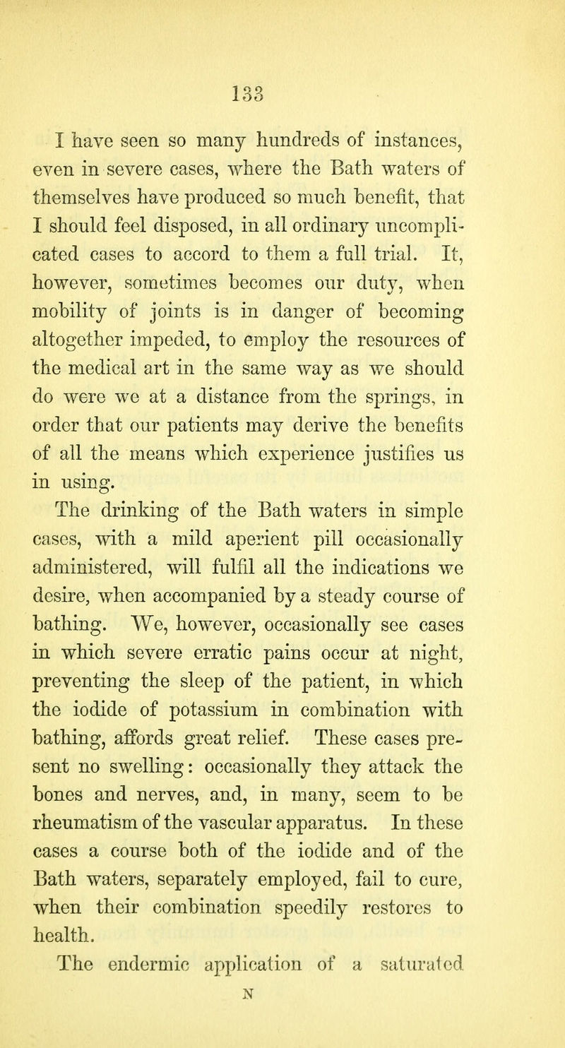 I have seen so many hundreds of instances, even in severe cases, where the Bath waters of themselves have produced so much benefit, that I should feel disposed, in all ordinary uncompli- cated cases to accord to them a full trial. It, however, sometimes becomes our duty, when mobility of joints is in danger of becoming altogether impeded, to employ the resources of the medical art in the same way as we should do were we at a distance from the springs, in order that our patients may derive the benefits of all the means which experience justifies us in using. The drinking of the Bath waters in simple cases, with a mild aperient pill occasionally administered, will fulfil all the indications we desire, when accompanied by a steady course of bathing. We, however, occasionally see cases in which severe erratic pains occur at night, preventing the sleep of the patient, in which the iodide of potassium in combination with bathing, affords great relief. These cases pre- sent no swelling: occasionally they attack the bones and nerves, and, in many, seem to be rheumatism of the vascular apparatus. In these cases a course both of the iodide and of the Bath waters, separately employed, fail to cure, when their combination speedily restores to health. The endermic application of a saturated N