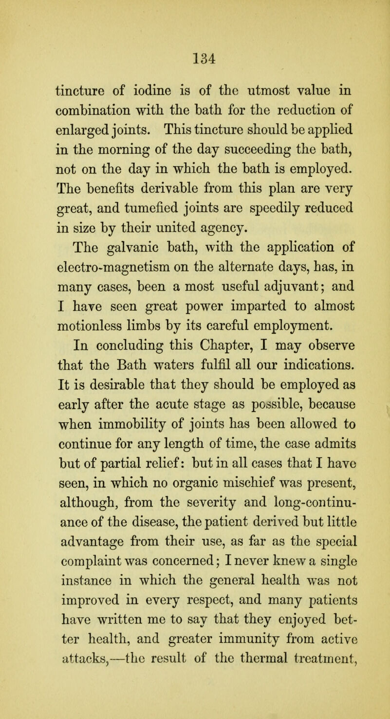 tincture of iodine is of the utmost value in combination with the bath for the reduction of enlarged joints. This tincture should be applied in the morning of the day succeeding the bath, not on the day in which the bath is employed. The benefits derivable from this plan are very great, and tumefied joints are speedily reduced in size by their united agency. The galvanic bath, with the application of electro-magnetism on the alternate days, has, in many cases, been a most useful adjuvant; and I have seen great power imparted to almost motionless limbs by its careful employment. In concluding this Chapter, I may observe that the Bath waters fulfil all our indications. It is desirable that they should be employed as early after the acute stage as possible, because when immobility of joints has been allowed to continue for any length of time, the case admits but of partial relief: but in all cases that I have seen, in which no organic mischief was present, although, from the severity and long-continu- ance of the disease, the patient derived but little advantage from their use, as far as the special complaint was concerned; I never knew a single instance in which the general health was not improved in every respect, and many patients have written me to say that they enjoyed bet- ter health, and greater immunity from active attacks,—the result of the thermal treatment,