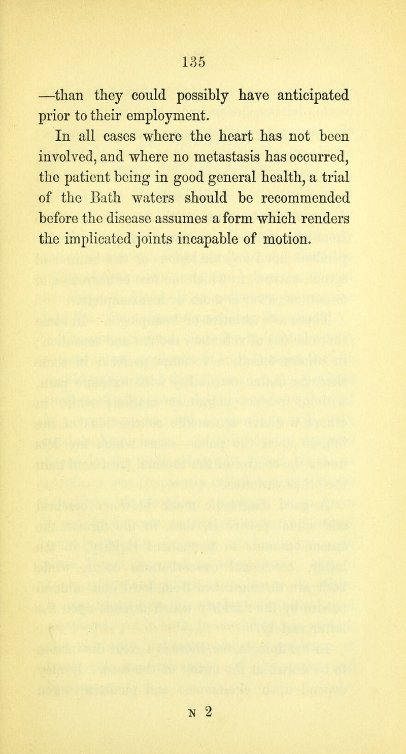 —than they could possibly have anticipated prior to their employment. In all cases where the heart has not been involved, and where no metastasis has occurred, the patient being in good general health, a trial of the Bath waters should be recommended before the disease assumes a form which renders the implicated joints incapable of motion.