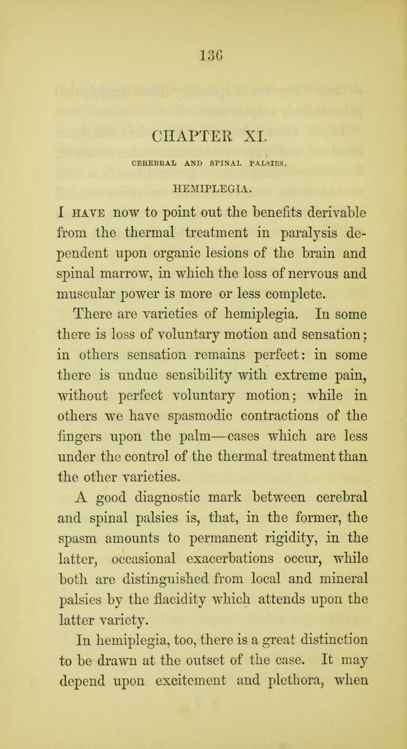 13G CHAPTER XI. CEREBRAL AND SPINAL PALSIES. HEMIPLEGIA. I HAVE now to point out the benefits derivable from the thermal treatment in paralysis de- pendent upon organic lesions of the brain and spinal marrow, in which the loss of nervous and muscular power is more or less complete. There are varieties of hemiplegia. In some there is loss of voluntary motion and sensation; in others sensation remains perfect: in some there is undue sensibility with extreme pain, without perfect voluntary motion; while in others we have spasmodic contractions of the fingers upon the palm—cases which are less under the control of the thermal treatment than the other varieties. A good diagnostic mark between cerebral and spinal palsies is, that, in the former, the spasm amounts to permanent rigidity, in the latter, occasional exacerbations occur, while both are distinguished from local and mineral palsies by the fiacidity which attends upon the latter variety. In hemiplegia, too, there is a great distinction to be drawn at the outset of the case. It may depend upon excitement and plethora, when