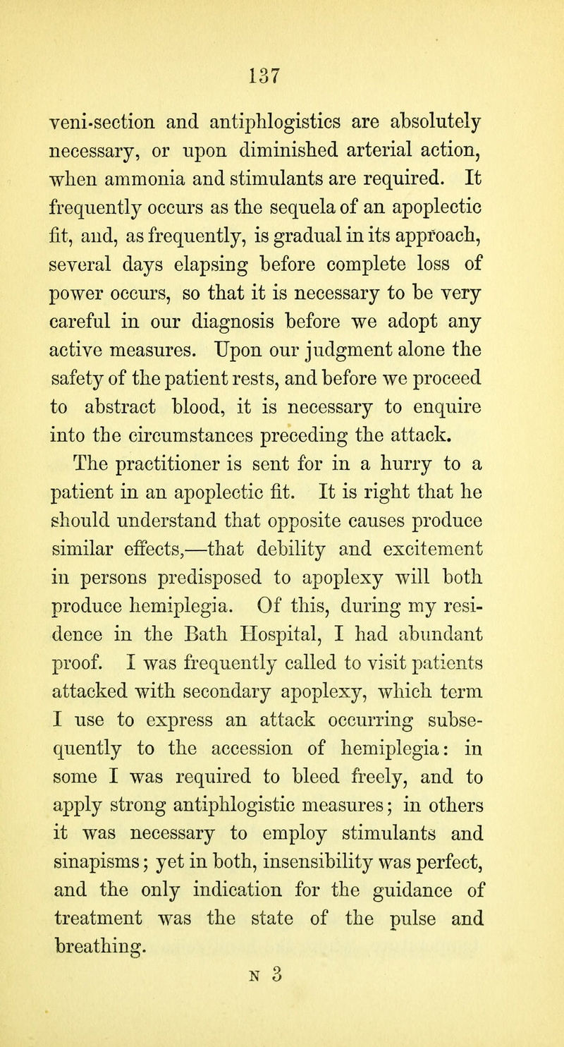 veni-section and antiphlogistics are absolutely necessary, or upon diminislied arterial action, when ammonia and stimulants are required. It frequently occurs as the sequela of an apoplectic fit, and, as frequently, is gradual in its approach, several days elapsing before complete loss of power occurs, so that it is necessary to be very careful in our diagnosis before we adopt any active measures. Upon our judgment alone the safety of the patient rests, and before we proceed to abstract blood, it is necessary to enquire into the circumstances preceding the attack. The practitioner is sent for in a hurry to a patient in an apoplectic fit. It is right that he ghould understand that opposite causes produce similar effects,—that debility and excitement in persons predisposed to apoplexy will both produce hemiplegia. Of this, during my resi- dence in the Bath Hospital, I had abundant proof. I was frequently called to visit patients attacked with secondary apoplexy, which term I use to express an attack occurring subse- quently to the accession of hemiplegia: in some I was required to bleed freely, and to apply strong antiphlogistic measures; in others it was necessary to employ stimulants and sinapisms; yet in both, insensibility was perfect, and the only indication for the guidance of treatment was the state of the pulse and breathing. N 3