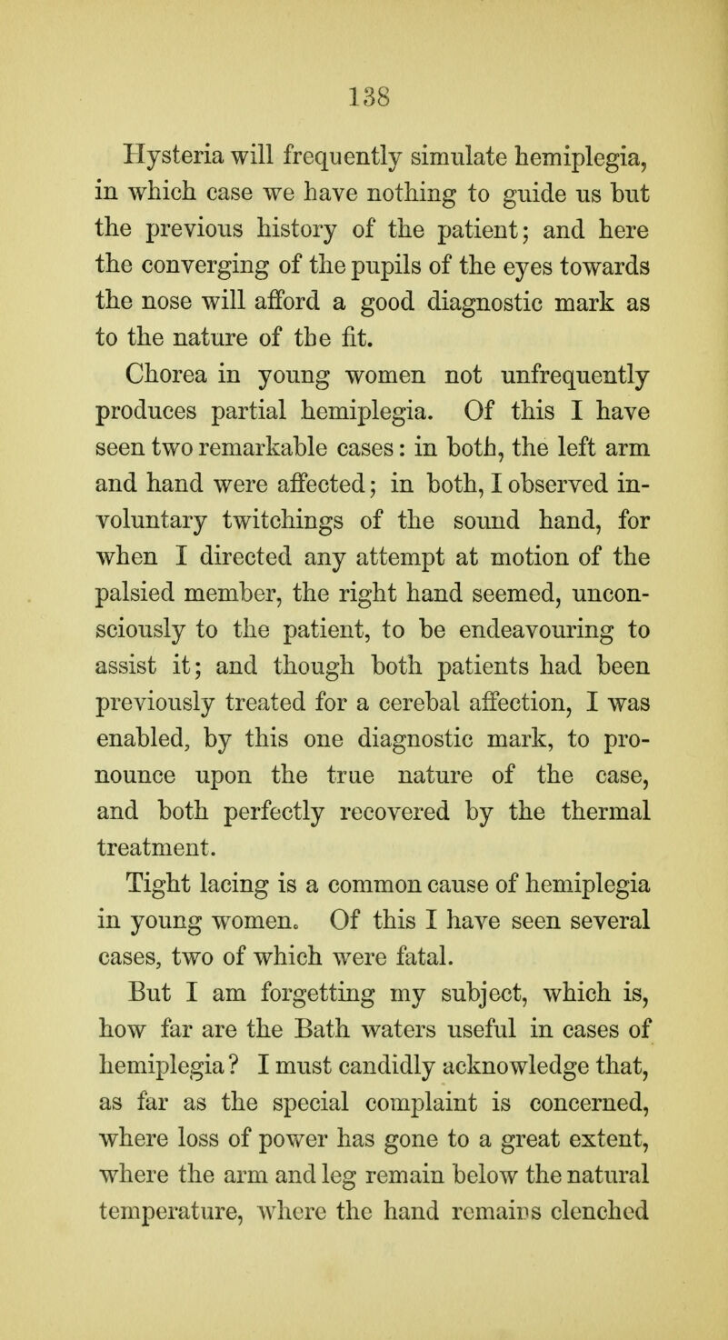 Hysteria will frequently simulate hemiplegia, in which case we have nothing to guide us but the previous history of the patient; and here the converging of the pupils of the eyes towards the nose will afford a good diagnostic mark as to the nature of the fit. Chorea in young women not unfrequently produces partial hemiplegia. Of this I have seen two remarkable cases: in both, the left arm and hand were affected; in both, I observed in- voluntary twitchings of the sound hand, for when I directed any attempt at motion of the palsied member, the right hand seemed, uncon- sciously to the patient, to be endeavouring to assist it; and though both patients had been previously treated for a cerebal affection, I was enabled, by this one diagnostic mark, to pro- nounce upon the true nature of the case, and both perfectly recovered by the thermal treatment. Tight lacing is a common cause of hemiplegia in young womeuc Of this I have seen several cases, two of which were fatal. But I am forgetting my subject, which is, how far are the Bath waters useful in cases of hemiplegia ? I must candidly acknowledge that, as far as the special complaint is concerned, where loss of power has gone to a great extent, where the arm and leg remain below the natural temperature, ivhere the hand remairs clenched