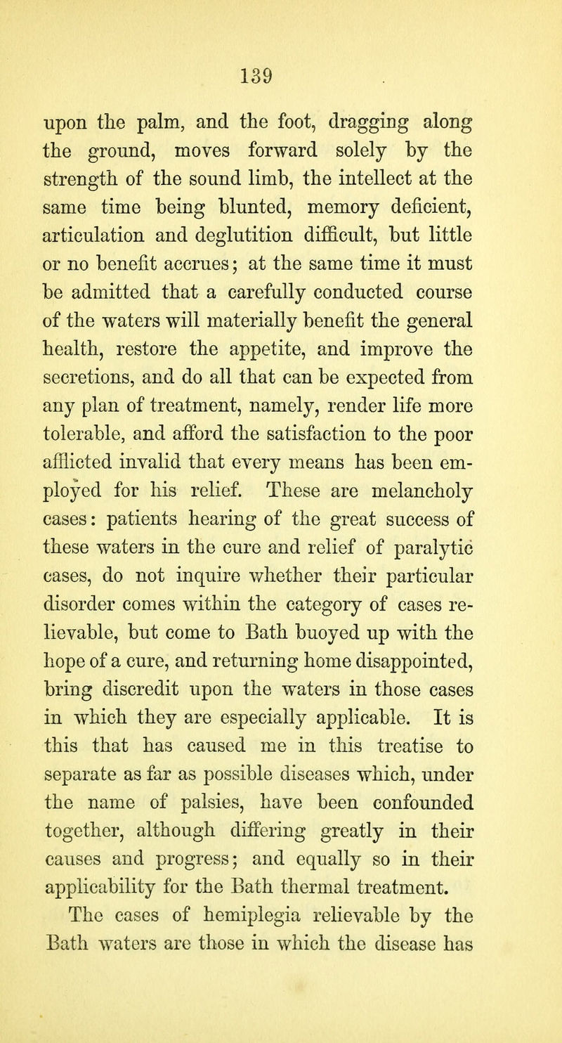 upon the palm, and the foot, dragging along the ground, moves forward solely by the strength of the sound limb, the intellect at the same time being blunted, memory deficient, articulation and deglutition difficult, but little or no benefit accrues; at the same time it must be admitted that a carefully conducted course of the waters will materially benefit the general health, restore the appetite, and improve the secretions, and do all that can be expected from any plan of treatment, namely, render life more tolerable, and afford the satisfaction to the poor afflicted invalid that every means has been em- ployed for his relief. These are melancholy cases: patients hearing of the great success of these waters in the cure and relief of paralytic cases, do not inquire v/hether their particular disorder comes within the category of cases re- lievable, but come to Bath buoyed up with the hope of a cure, and returning home disappointed, bring discredit upon the waters in those cases in which they are especially applicable. It is this that has caused me in this treatise to separate as far as possible diseases which, under the name of palsies, have been confounded together, although differing greatly in their causes and progress; and equally so in their applicability for the Bath thermal treatment. The cases of hemiplegia relievable by the Bath waters are those in which the disease has