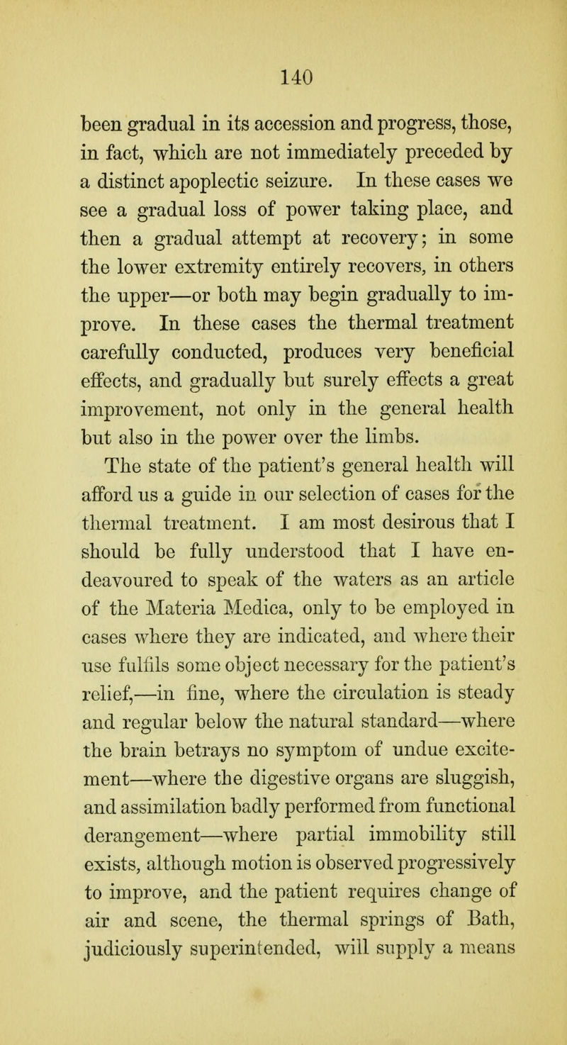 been gradual in its accession and progress, those, in fact, which are not immediately preceded by a distinct apoplectic seizure. In these cases we see a gradual loss of power taking place, and then a gradual attempt at recovery; in some the lower extremity entirely recovers, in others the upper—or both may begin gradually to im- prove. In these cases the thermal treatment carefully conducted, produces very beneficial effects, and gradually but surely effects a great improvement, not only in the general health but also in the power over the limbs. The state of the patient's general health will afford us a guide in our selection of cases for the thermal treatment. I am most desirous that I should be fully understood that I have en- deavoured to speak of the waters as an article of the Materia Medica, only to be employed in cases where they are indicated, and where their use fulfils some object necessary for the patient's relief,—in fine, where the circulation is steady and regular below the natural standard—where the brain betrays no symptom of undue excite- ment—where the digestive organs are sluggish, and assimilation badly performed from functional derangement—where partial immobility still exists, although motion is observed progressively to improve, and the patient requires change of air and scene, the thermal springs of Bath, judiciously superintended, will supply a means