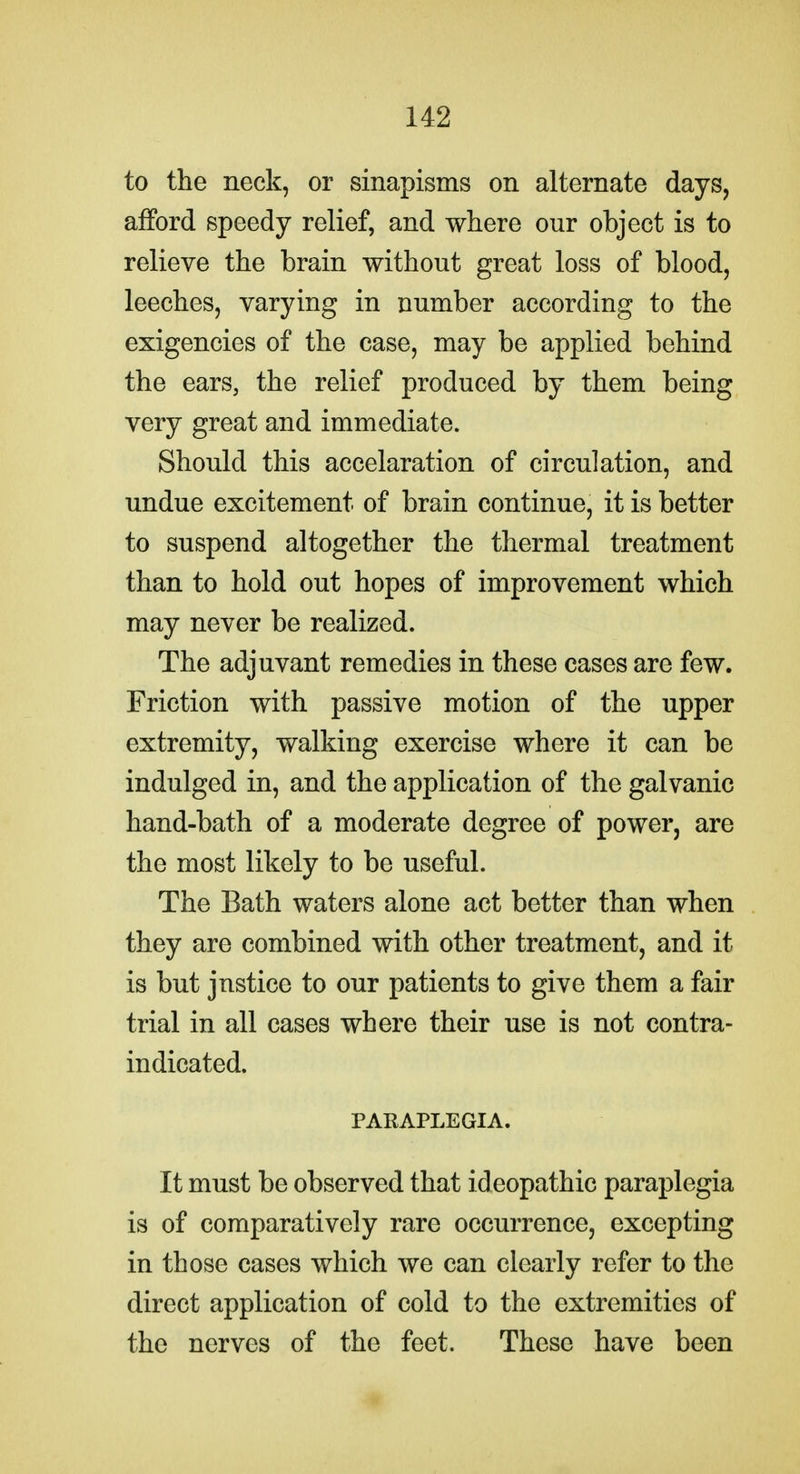 to the neck, or sinapisms on alternate days, afford speedy relief, and where our object is to relieve the brain without great loss of blood, leeches, varying in number according to the exigencies of the case, may be applied behind the ears, the relief produced by them being very great and immediate. Should this accelaration of circulation, and undue excitement of brain continue, it is better to suspend altogether the thermal treatment than to hold out hopes of improvement which may never be realized. The adjuvant remedies in these cases are few. Friction with passive motion of the upper extremity, walking exercise where it can be indulged in, and the application of the galvanic hand-bath of a moderate degree of power, are the most likely to be useful. The Bath waters alone act better than when they are combined with other treatment, and it is but justice to our patients to give them a fair trial in all cases where their use is not contra- indicated. PARAPLEGIA. It must be observed that ideopathic paraplegia is of comparatively rare occurrence, excepting in those cases which we can clearly refer to the direct application of cold to the extremities of the nerves of the feet. These have been