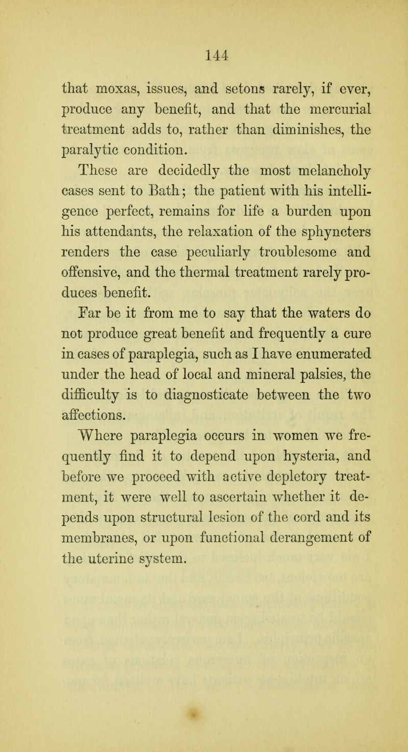 that moxas, issues, and setons rarely, if ever, produce any benefit, and that the mercurial treatment adds to, rather than diminishes, the paralytic condition. These are decidedly the most melancholy cases sent to Bath; the patient with his intelli- gence perfect, remains for life a burden upon his attendants, the relaxation of the sphyncters renders the case peculiarly troublesome and offensive, and the thermal treatment rarely pro- duces benefit. Far be it from me to say that the waters do not produce great benefit and frequently a cure in cases of paraplegia, such as I have enumerated under the head of local and mineral palsies, the difficulty is to diagnosticate between the two affections. Where paraplegia occurs in women we fre- quently find it to depend upon hysteria, and before we proceed with active depletory treat- ment, it were well to ascertain whether it de- pends upon structural lesion of the cord and its membranes, or upon functional derangement of the uterine system.