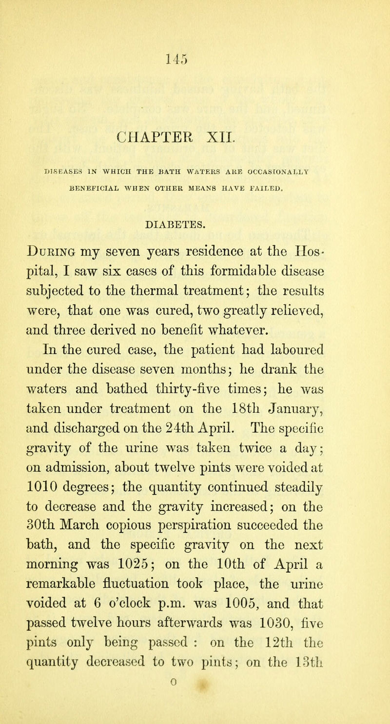 CHAPTER XIL DISEASES IN WHICH THE BATH WATEUS ARE OCCASIONALLY BENEFICIAL WHEN OTHER MEANS HAVE FAILED. DIABETES. During my seven years residence at the Hos- pital, I saw six cases of this formidable disease subjected to the thermal treatment; the results were, that one was cured, two greatly relieved, and three derived no benefit whatever. In the cured case, the patient had laboured under the disease seven months; he drank the waters and bathed thirty-five times; he was taken under treatment on the 18th January, and discharged on the 24th April. The specific gravity of the urine was taken twice a day; on admission, about twelve pints were voided at 1010 degrees; the quantity continued steadily to decrease and the gravity increased; on the 30th March copious perspiration succeeded the bath, and the specific gravity on the next morning was 1025; on the 10th of April a remarkable fluctuation took place, the urine voided at 6 o'clock p.m. was 1005, and that passed twelve hours afterwards was 1030, five pints only being passed : on the 12th the quantity decreased to two pints; on the loth 0