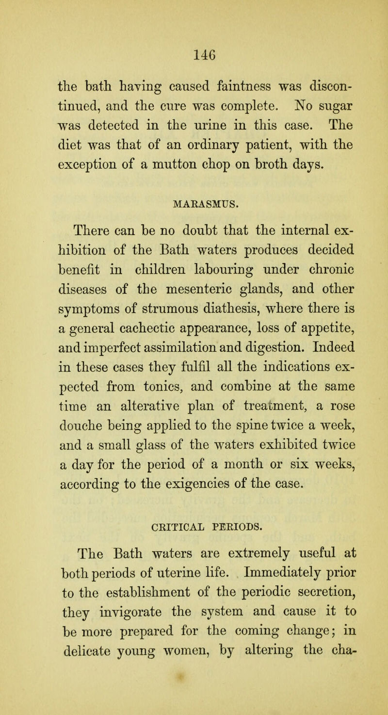 the bath having caused faintness was discon- tinued, and the cure was complete. No sugar was detected in the urine in this case. The diet was that of an ordinary patient, with the exception of a mutton chop on broth days. MARASMUS. There can be no doubt that the internal ex- hibition of the Bath waters produces decided benefit in children labouring under chronic diseases of the mesenteric glands, and other symptoms of strumous diathesis, where there is a general cachectic appearance, loss of appetite, and imperfect assimilation and digestion. Indeed in these cases they fulfil all the indications ex- pected from tonics, and combine at the same time an alterative plan of treatment, a rose douche being applied to the spine twice a week, and a small glass of the waters exhibited twice a day for the period of a month or six weeks, according to the exigencies of the case. CRITICAL PERIODS. The Bath waters are extremely useful at both periods of uterine life. Immediately prior to the establishment of the periodic secretion, they invigorate the system and cause it to be more prepared for the coming change; in delicate young women, by altering the cha-