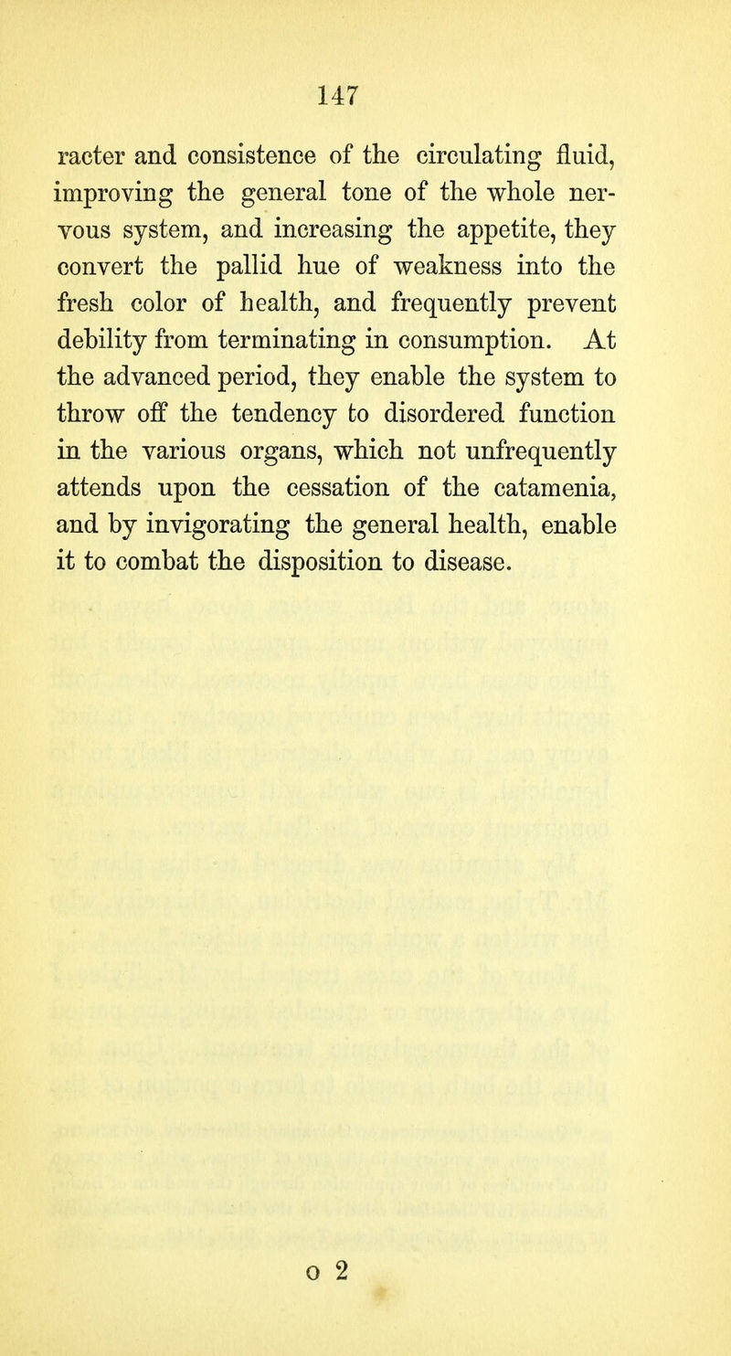 racter and consistence of the circulating fluid, improving the general tone of the whole ner- vous system, and increasing the appetite, they convert the pallid hue of weakness into the fresh color of health, and frequently prevent debility from terminating in consumption. At the advanced period, they enable the system to throw off the tendency to disordered function in the various organs, which not unfrequently attends upon the cessation of the catamenia, and by invigorating the general health, enable it to combat the disposition to disease.