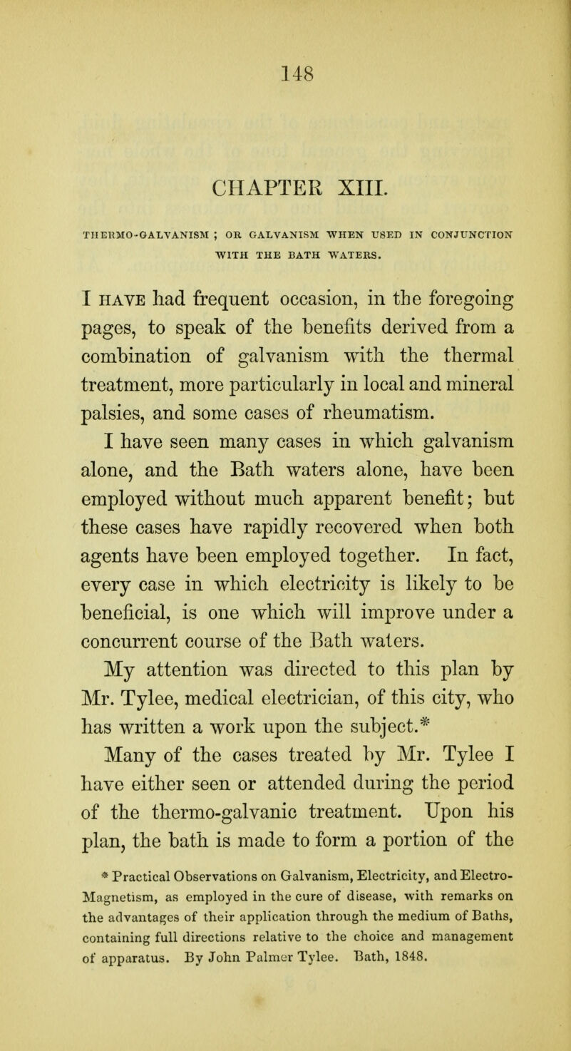 CHAPTER XIII. THERMO-GALVANISM ; OR GALVANISM WHEN USED IN CONJUNCTION WITH THE BATH WATERS. I HAVE had frequent occasion, in the foregoing pages, to speak of the benefits derived from a combination of galvanism with the thermal treatment, more particularly in local and mineral palsies, and some cases of rheumatism. I have seen many cases in which galvanism alone, and the Bath waters alone, have been employed without much apparent benefit; but these cases have rapidly recovered when both agents have been employed together. In fact, every case in which electricity is likely to be beneficial, is one which will improve under a concurrent course of the Bath waters. My attention was directed to this plan by Mr. Tylee, medical electrician, of this city, who has written a work upon the subject.* Many of the cases treated by Mr. Tylee I have either seen or attended during the period of the thermo-galvanic treatment. Upon his plan, the bath is made to form a portion of the * Practical Observations on Galvanism, Electricity, and Electro- Magnetism, as employed in the cure of disease, with remarks on the advantages of their application through the medium of Baths, containing full directions relative to the choice and management of apparatus. By John Palmer Tylee. Bath, 1848.
