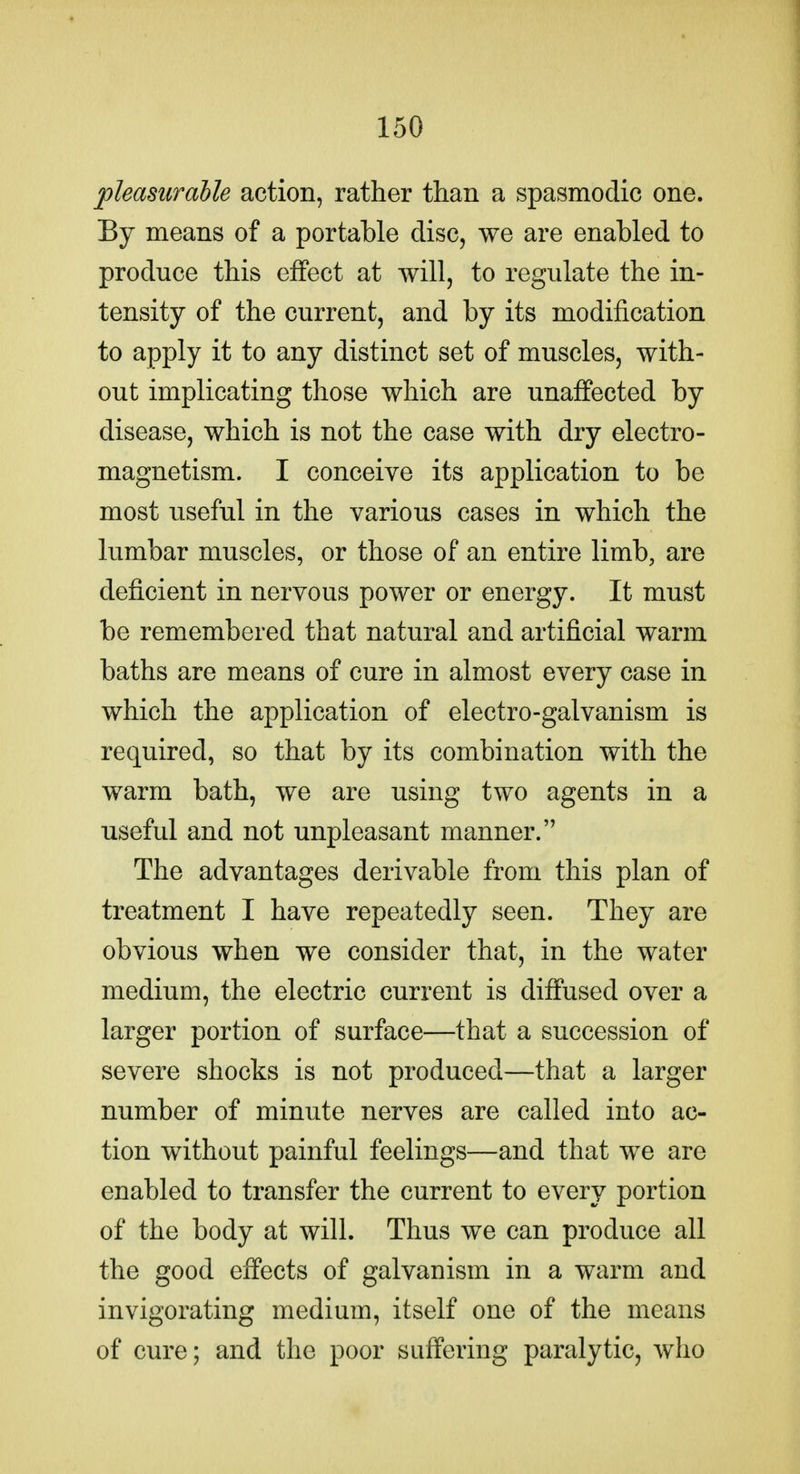 pleasuraUe action, rather than a spasmodic one. By means of a portable disc, we are enabled to produce this effect at will, to regulate the in- tensity of the current, and by its modification to apply it to any distinct set of muscles, with- out implicating those which are unaffected by disease, which is not the case with dry electro- magnetism. I conceive its application to be most useful in the various cases in which the lumbar muscles, or those of an entire limb, are deficient in nervous power or energy. It must be remembered that natural and artificial warm baths are means of cure in almost every case in which the application of electro-galvanism is required, so that by its combination with the warm bath, we are using two agents in a useful and not unpleasant manner. The advantages derivable from this plan of treatment I have repeatedly seen. They are obvious when we consider that, in the water medium, the electric current is diffused over a larger portion of surface—that a succession of severe shocks is not produced—that a larger number of minute nerves are called into ac- tion without painful feelings—and that we are enabled to transfer the current to every portion of the body at will. Thus we can produce all the good effects of galvanism in a warm and invigorating medium, itself one of the means of cure; and the poor suffering paralytic, who