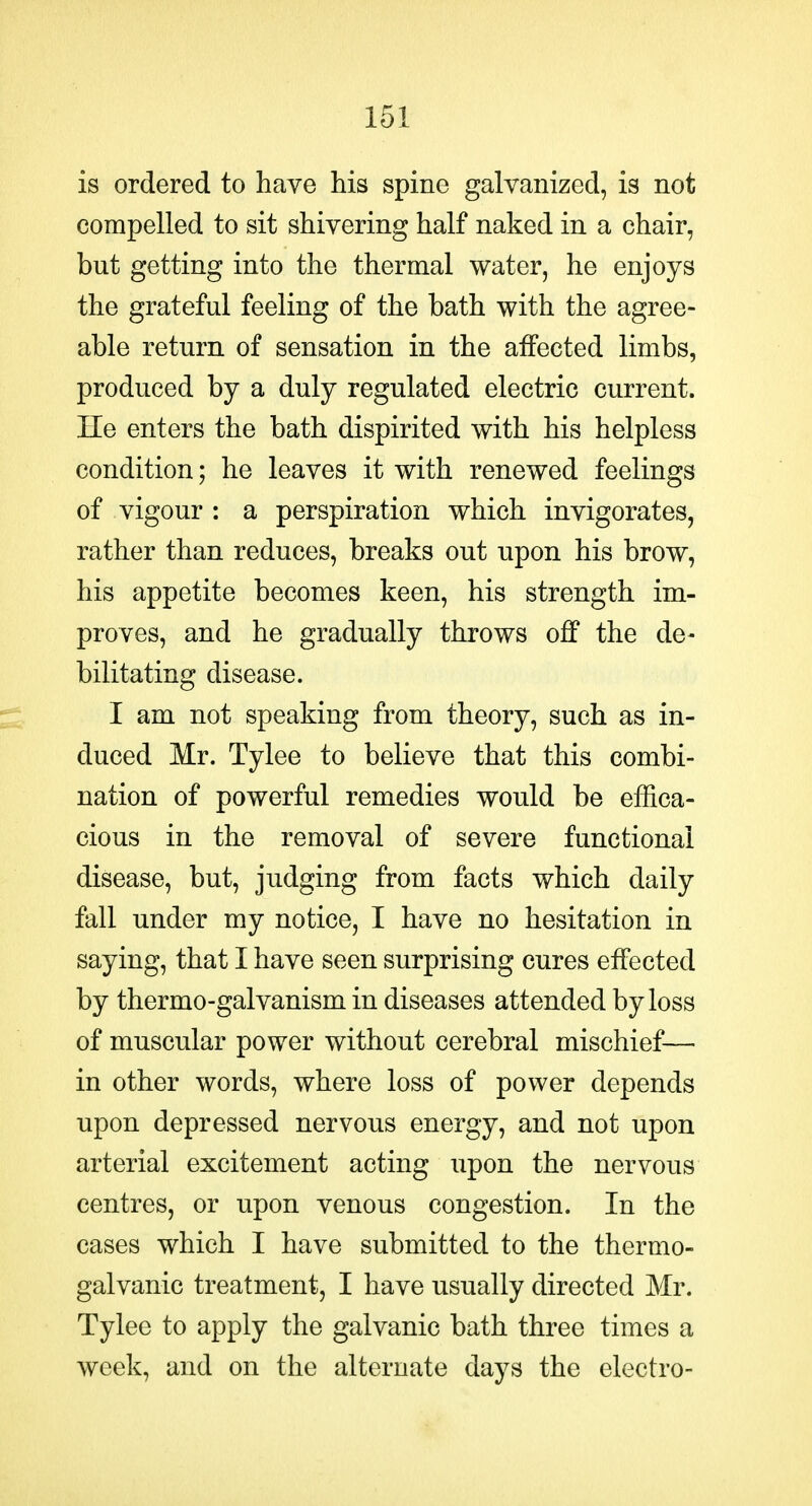 is ordered to have his spine galvanized, is not compelled to sit shivering half naked in a chair, but getting into the thermal water, he enjoys the grateful feeling of the bath with the agree- able return of sensation in the affected limbs, produced by a duly regulated electric current, lie enters the bath dispirited with his helpless condition; he leaves it with renewed feelings of vigour : a perspiration which invigorates, rather than reduces, breaks out upon his brow, his appetite becomes keen, his strength im- proves, and he gradually throws off the de- bilitating disease. I am not speaking from theory, such as in- duced Mr. Tylee to believe that this combi- nation of powerful remedies would be effica- cious in the removal of severe functional disease, but, judging from facts which daily fall under my notice, I have no hesitation in saying, that I have seen surprising cures effected by thermo-galvanism in diseases attended by loss of muscular power without cerebral mischief— in other words, where loss of power depends upon depressed nervous energy, and not upon arterial excitement acting upon the nervous centres, or upon venous congestion. In the cases which I have submitted to the thermo- galvanic treatment, I have usually directed Mr. Tylee to apply the galvanic bath three times a week, and on the alternate days the electro-