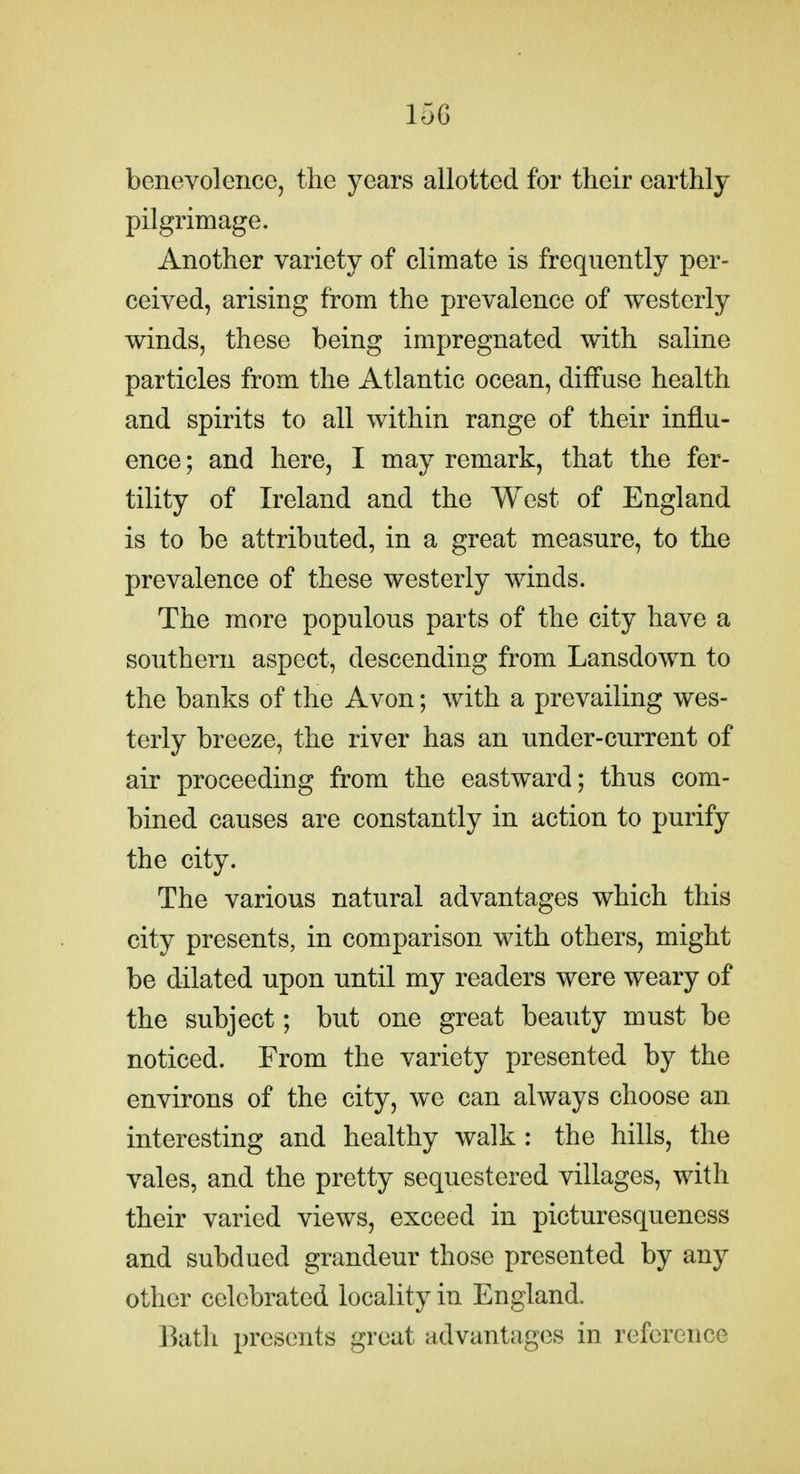 15G benevolence, the years allotted for their earthly pilgrimage. Another variety of climate is frequently per- ceived, arising from the prevalence of westerly winds, these being impregnated with saline particles from the Atlantic ocean, diffuse health and spirits to all within range of their influ- ence; and here, I may remark, that the fer- tility of Ireland and the West of England is to be attributed, in a great measure, to the prevalence of these westerly winds. The more populous parts of the city have a southern aspect, descending from Lansdown to the banks of the Avon; with a prevailing wes- terly breeze, the river has an under-current of air proceeding from the eastward; thus com- bined causes are constantly in action to purify the city. The various natural advantages which this city presents, in comparison with others, might be dilated upon until my readers were weary of the subject; but one great beauty must be noticed. From the variety presented by the environs of the city, we can always choose an interesting and healthy walk : the hills, the vales, and the pretty sequestered villages, with their varied views, exceed in picturesqueness and subdued grandeur those presented by any other celebrated locality in England. Bath presents great advantages in reference