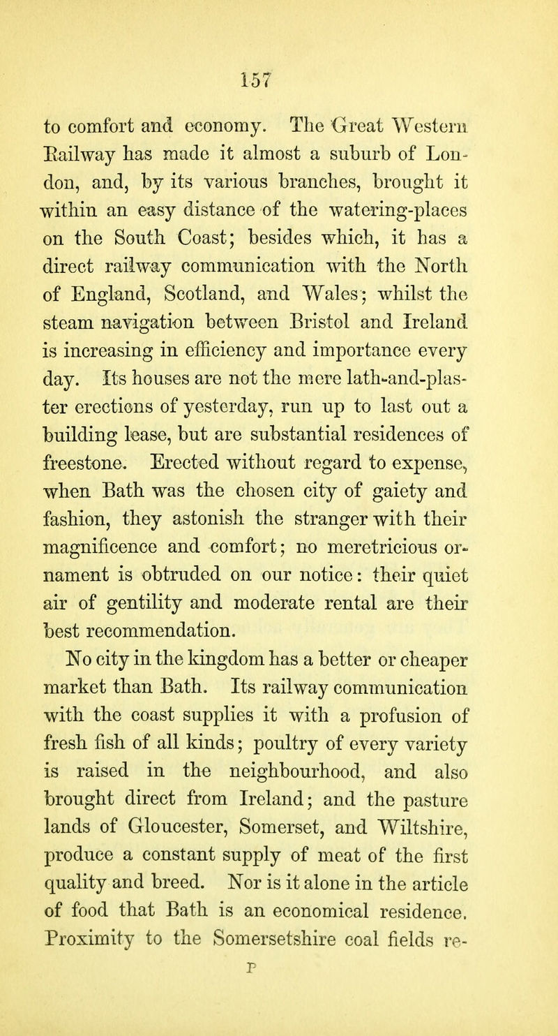 to comfort and economy. The Great Western Bail way has made it almost a suburb of Lon- don, andj by its various branches, brought it within an easy distance of the watering-places on the South Coast; besides which, it has a direct railway communication with the North of England, Scotland, and Wales ; whilst the steam navigation between Bristol and Ireland is increasing in efficiency and importance every day. Its houses are not the mere lath-and-plas- ter erections of yesterday, run up to last out a building lease, but are substantial residences of freestone. Erected without regard to expense, when Bath was the chosen city of gaiety and fashion, they astonish the stranger with their magnificence and comfort; no meretricious or- nament is obtruded on our notice: their quiet air of gentility and moderate rental are their best recommendation. No city in the kingdom has a better or cheaper market than Bath. Its railway communication with the coast supplies it with a profusion of fresh fish of all kinds; poultry of every variety is raised in the neighbourhood, and also brought direct from Ireland; and the pasture lands of Gloucester, Somerset, and Wiltshire, produce a constant supply of meat of the first quality and breed. Nor is it alone in the article of food that Bath is an economical residence. Proximity to the Somersetshire coal fields re- r