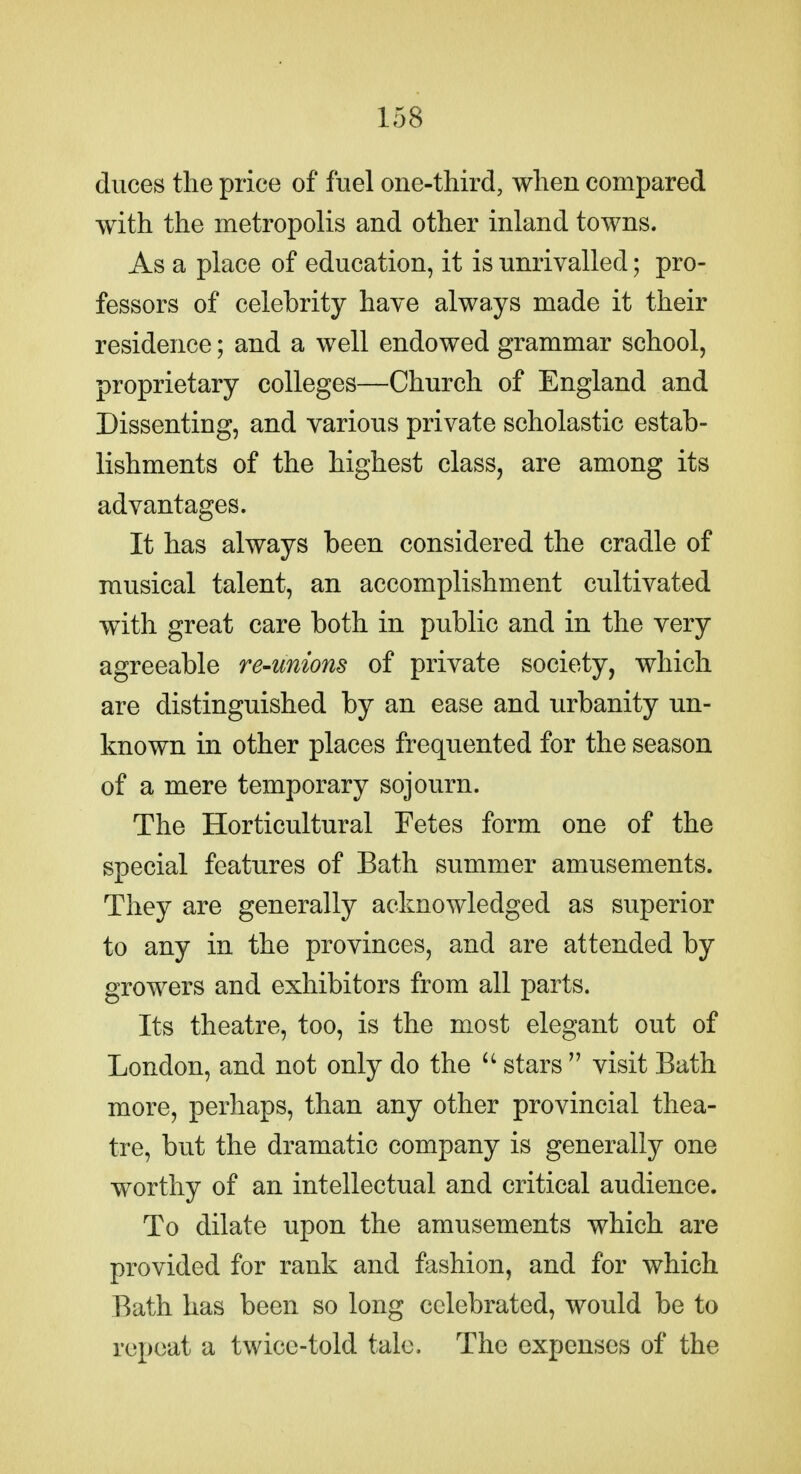 duces the price of fuel one-third, when compared with the metropolis and other inland towns. As a place of education, it is unrivalled; pro- fessors of celebrity have always made it their residence; and a well endowed grammar school, proprietary colleges—Church of England and Dissenting, and various private scholastic estab- lishments of the highest class, are among its advantages. It has always been considered the cradle of musical talent, an accomplishment cultivated with great care both in public and in the very agreeable re-unions of private society, which are distinguished by an ease and urbanity un- known in other places frequented for the season of a mere temporary sojourn. The Horticultural Fetes form one of the special features of Bath summer amusements. They are generally acknowledged as superior to any in the provinces, and are attended by growers and exhibitors from all parts. Its theatre, too, is the most elegant out of London, and not only do the stars  visit Bath more, perhaps, than any other provincial thea- tre, but the dramatic company is generally one worthy of an intellectual and critical audience. To dilate upon the amusements which are provided for rank and fashion, and for which Bath has been so long celebrated, would be to repeat a twice-told talc. The expenses of the
