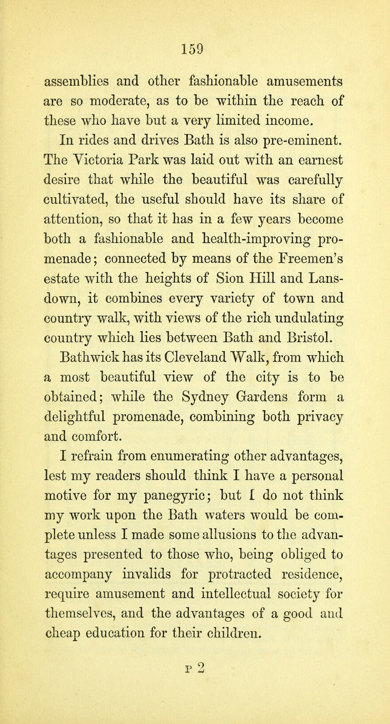 assemblies and other fashionable amusements are so moderate, as to be within the reach of these who have but a very limited income. In rides and drives Bath is also pre-eminent. The Yictoria Park was laid out with an earnest desire that while the beautiful was carefully cultivated, the useful should have its share of attention, so that it has in a few years become both a fashionable and health-improving pro- menade ; connected by means of the Freemen's estate with the heights of Sion Hill and Lans- down, it combines every variety of town and country walk, with views of the rich undulating country which lies between Bath and Bristol. Bath wick has its Cleveland Walk, from which a most beautiful view of the city is to be obtained; while the Sydney Gardens form a delightful promenade, combining both privacy and comfort. I refrain from enumerating other advantages, lest my readers should think I have a personal motive for my panegyric; but I do not think my work upon the Bath waters would be com- plete unless I made some allusions to the advan- tages presented to those who, being obliged to accompany invalids for protracted residence, require amusement and intellectual society for themselves, and the advantages of a good and cheap education for their children.
