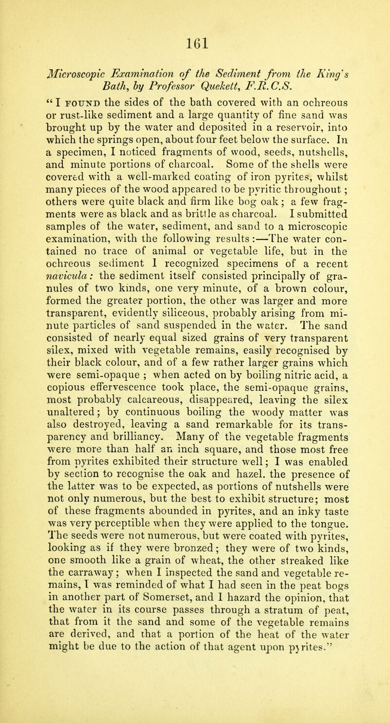 Microscopic Examination of the Sediment from the King's Bath, hy Professor Quekett, F.R.C.S.  I FOUND the sides of the bath covered with an ochreous or rust-like sediment and a large quantity of fine sand was brought up by the water and deposited in a reservoir, into which the springs open, about four feet below the surface. In a specimen, I noticed fragments of wood, seeds, nutshells, and minute portions of charcoal. Some of the shells were covered with a well-marked coating of iron pyrites, whilst many pieces of the wood appeared to be pyritic throughout; others were quite black and firm like bog oak; a few frag- ments were as black and as brittle as charcoal. I submitted samples of the water, sediment, and sand to a microscopic examination, with the following results :—The water con- tained no trace of animal or vegetable life, but in the ochreous sediment 1 recognized specimens of a recent navicula: the sediment itself consisted principally of gra- nules of two kinds, one very minute, of a brown colour, formed the greater portion, the other was larger and more transparent, evidently siliceous, probably arising from mi- nute particles of sand suspended in the water. The sand consisted of nearly equal sized grains of very transparent silex, mixed with vegetable remains, easily recognised by their black colour, and of a few rather larger grains which were semi-opaque ; when acted on by boiling nitric acid, a copious effervescence took place, the semi-opaque grains, most probably calcareous, disappeared, leaving the silex unaltered; by continuous boiling the woody matter was also destroyed, leaving a sand remarkable for its trans- parency and brilliancy. Many of the vegetable fragments were more than half an inch square, and those most free from pyrites exhibited their structure well; I was enabled by section to recognise the oak and hazel, the presence of the latter was to be expected, as portions of nutshells were not only numerous, but the best to exhibit structure; most of these fragments abounded in pyrites, and an inky taste was very perceptible when they were applied to the tongue. The seeds were not numerous, but were coated with pyrites, looking as if they were bronzed; they were of two kinds, one smooth like a grain of wheat, the other streaked like the carraway ; when I inspected the sand and vegetable re- mains, 1 was reminded of what I had seen in the peat bogs in another part of Somerset, and 1 hazard the opinion, that the water in its course passes through a stratum of peat, that from it the sand and some of the vegetable remains are derived, and that a portion of the heat of the water might be due to the action of that agent upon pyrites.