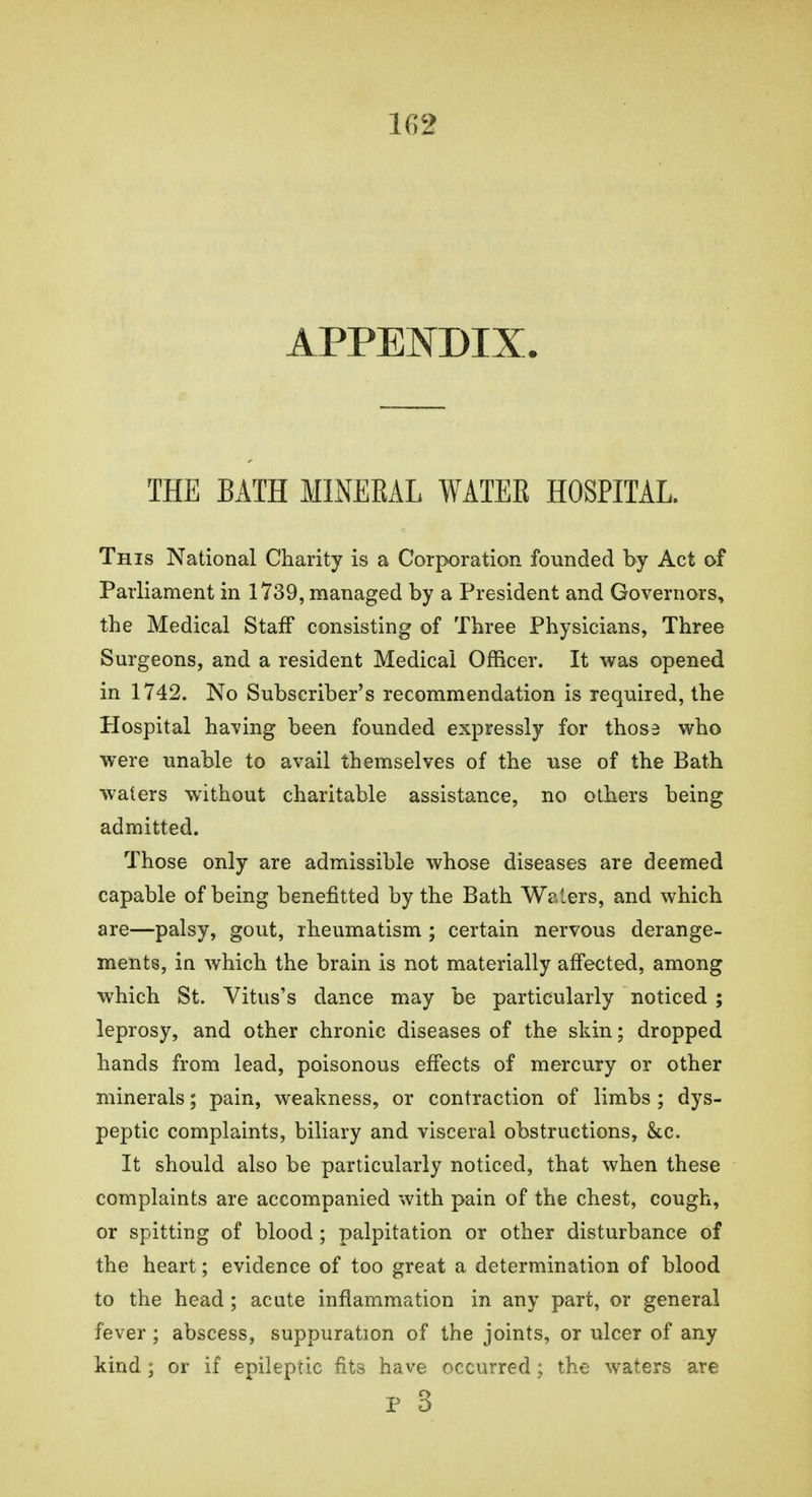 APPENDIX. THE BATH MINEEAL WATER HOSPITAL. This National Charity is a Corporation founded by Act of Parliament in 1739, managed by a President and Governors, the Medical Staff consisting of Three Physicians, Three Surgeons, and a resident Medical Officer. It was opened in 1742. No Subscriber's recommendation is required, the Hospital having been founded expressly for those who were unable to avail themselves of the use of the Bath waters without charitable assistance, no others being admitted. Those only are admissible whose diseases are deemed capable of being benefitted by the Bath Waters, and which are—palsy, gout, rheumatism ; certain nervous derange- ments, in which the brain is not materially affected, among which St. Vitus's dance may be particularly noticed ; leprosy, and other chronic diseases of the skin; dropped hands from lead, poisonous effects of mercury or other minerals; pain, weakness, or contraction of limbs ; dys- peptic complaints, biliary and visceral obstructions, &c. It should also be particularly noticed, that when these complaints are accompanied with pain of the chest, cough, or spitting of blood ; palpitation or other disturbance of the heart; evidence of too great a determination of blood to the head ; acute inflammation in any part, or general fever; abscess, suppuration of the joints, or ulcer of any kind ; or if epileptic fits have occurred; the waters are p 3