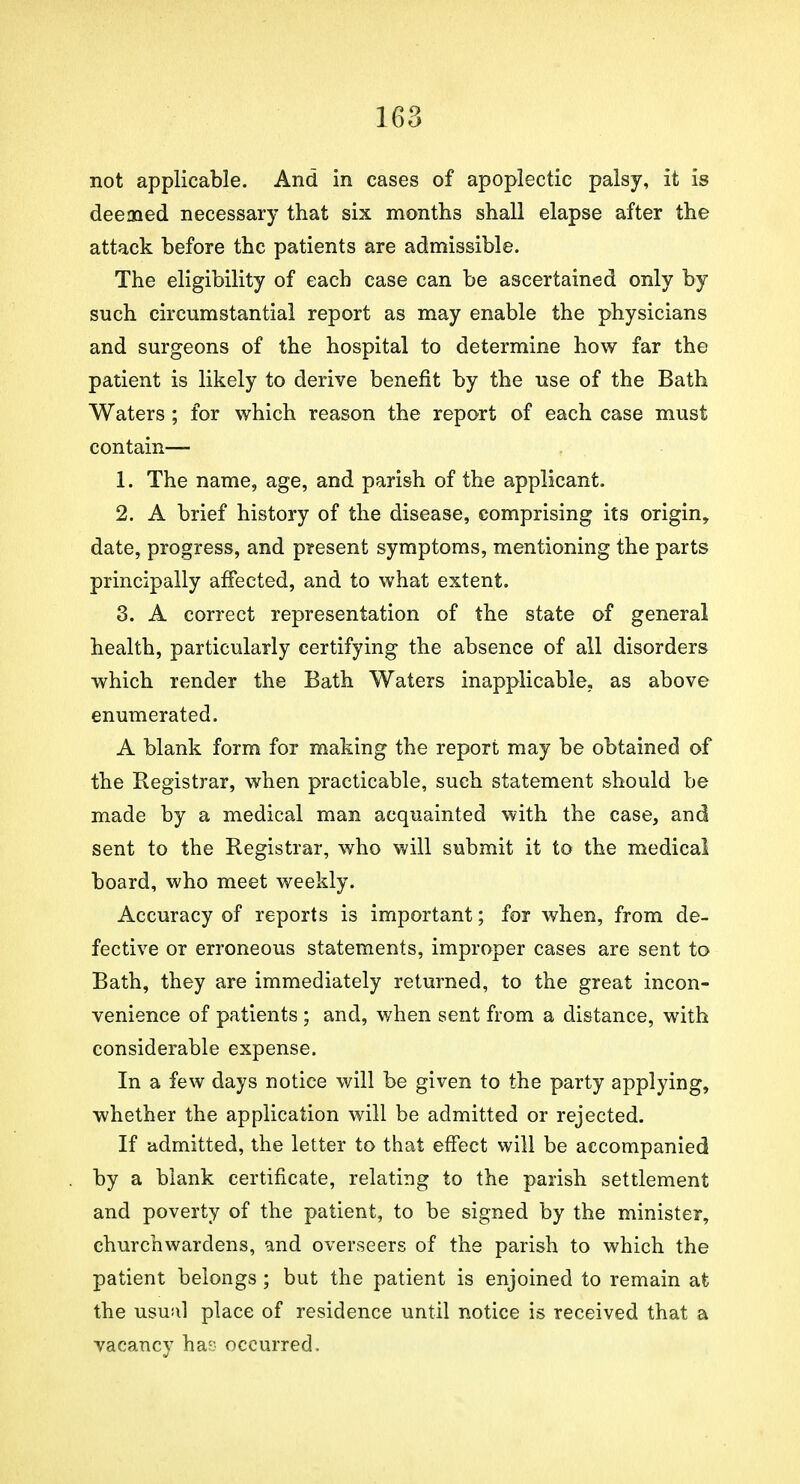 not applicable. And in cases of apoplectic palsy, it is deemed necessary that six months shall elapse after the attack before the patients are admissible. The eligibility of each case can be ascertained only by such circumstantial report as may enable the physicians and surgeons of the hospital to determine how far the patient is likely to derive benefit by the use of the Bath Waters ; for which reason the report of each case must contain— 1. The name, age, and parish of the applicant. 2. A brief history of the disease, comprising its origin, date, progress, and present symptoms, mentioning the parts principally affected, and to what extent. 3. A correct representation of the state of general health, particularly certifying the absence of all disorders which render the Bath Waters inapplicable, as above enumerated. A blank form for making the report may be obtained of the Registrar, when practicable, such statement should be made by a medical man acquainted with the case, and sent to the Registrar, who will submit it to the medical board, who meet weekly. Accuracy of reports is important; for when, from de- fective or erroneous statements, improper cases are sent to Bath, they are immediately returned, to the great incon- venience of patients ; and, when sent from a distance, with considerable expense. In a few days notice will be given to the party applying, whether the application will be admitted or rejected. If admitted, the letter to that effect will be accompanied by a blank certificate, relating to the parish settlement and poverty of the patient, to be signed by the minister, churchwardens, and overseers of the parish to which the patient belongs ; but the patient is enjoined to remain at the usual place of residence until notice is received that a vacancy has occurred.