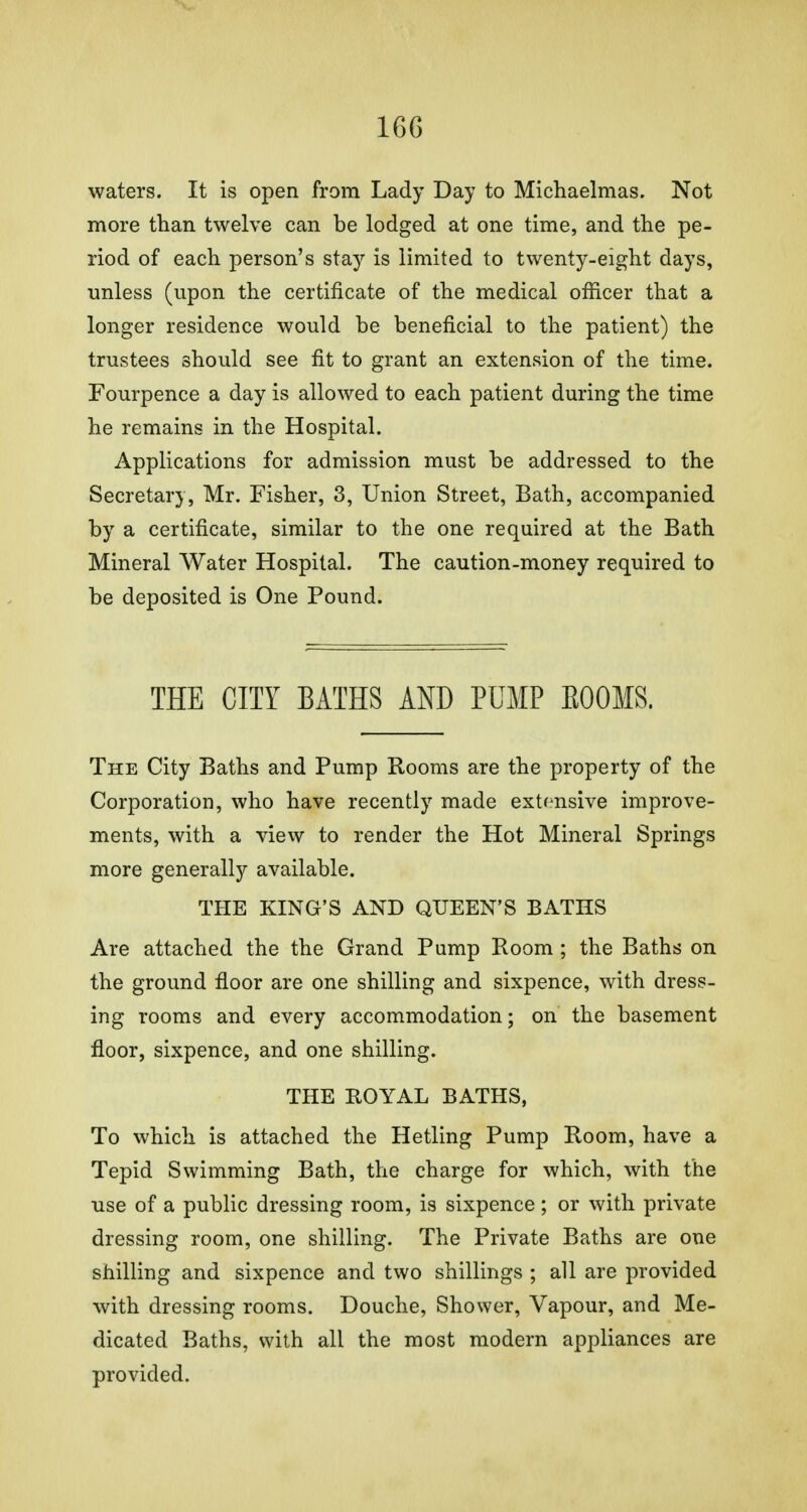 waters. It is open from Lady Day to Michaelmas. Not more than twelve can be lodged at one time, and the pe- riod of each person's stay is limited to twenty-eight days, unless (upon the certificate of the medical officer that a longer residence would be beneficial to the patient) the trustees should see fit to grant an extension of the time. Fourpence a day is allowed to each patient during the time he remains in the Hospital. Applications for admission must be addressed to the Secretary, Mr. Fisher, 3, Union Street, Bath, accompanied by a certificate, similar to the one required at the Bath Mineral Water Hospital. The caution-money required to be deposited is One Pound. THE CITY BATHS AND PUMP EOOMS. The City Baths and Pump Rooms are the property of the Corporation, who have recently made extensive improve- ments, with a view to render the Hot Mineral Springs more generally available. THE KING'S AND QUEEN'S BATHS Are attached the the Grand Pump Room ; the Baths on the ground floor are one shilling and sixpence, with dress- ing rooms and every accommodation; on the basement floor, sixpence, and one shilling. THE ROYAL BATHS, To which is attached the Hetling Pump Room, have a Tepid Swimming Bath, the charge for which, with the use of a public dressing room, is sixpence; or with private dressing room, one shilling. The Private Baths are one shilling and sixpence and two shillings ; all are provided with dressing rooms. Douche, Shower, Vapour, and Me- dicated Baths, with all the most modern appliances are provided.