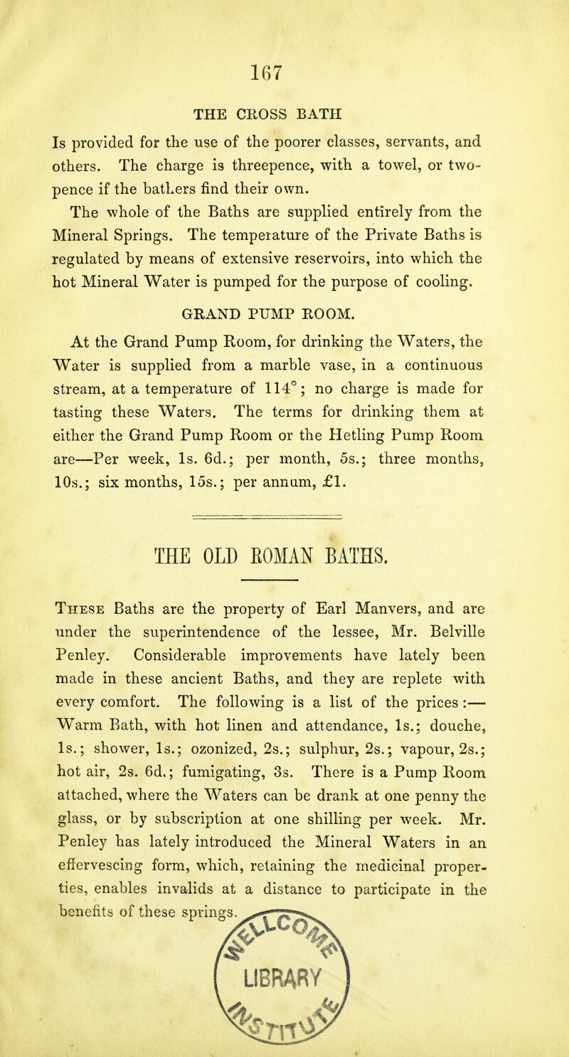 THE CROSS BATH Is provided for the use of the poorer classes, servants, and others. The charge is threepence, with a towel, or two- pence if the bathers find their own. The whole of the Baths are supplied entirely from the Mineral Springs. The temperature of the Private Baths is regulated by means of extensive reservoirs, into which the hot Mineral Water is pumped for the purpose of cooling. GRAND PUMP ROOM. At the Grand Pump Room, for drinking the Waters, the Water is supplied from a marble vase, in a continuous stream, at a temperature of 114°; no charge is made for tasting these Waters. The terms for drinking them at either the Grand Pump Room or the Hetling Pump Room are—Per week. Is. 6d.; per month, 5s.; three months, 10s.; six months, 15s.; per annum, £1. THE OLD EOMAN BATHS. These Baths are the property of Earl Manvers, and are under the superintendence of the lessee, Mr. Belville Penley. Considerable improvements have lately been made in these ancient Baths, and they are replete with every comfort. The following is a list of the prices:— Warm Bath, with hot linen and attendance. Is.; douche, Is.; shower. Is.; ozonized, 2s.; sulphur, 2s.; vapour, 2s.; hot air, 2s. 6d.; fumigating, 3s. There is a Pump Room attached, where the Waters can be drank at one penny the glass, or by subscription at one shilling per week. Mr. Penley has lately introduced the Mineral Waters in an effervescing form, which, retaining the medicinal proper- ties, enables invalids at a distance to participate in the