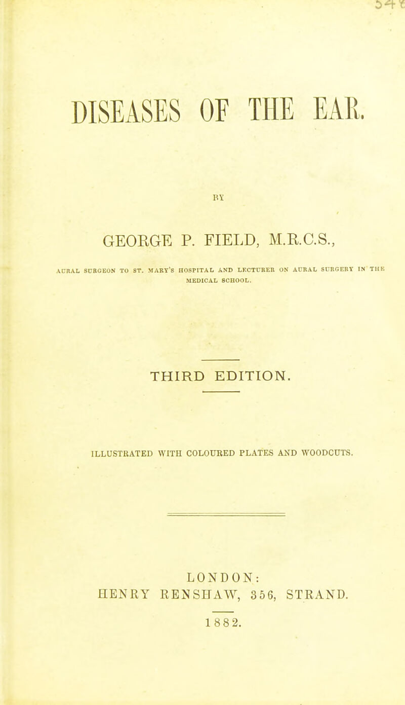 DISEASES OF THE EAR. GEORGE P. FIELD, M.RC.S., AURAL SURGEON TO ST. MART'S HOSPITAL AND LECTURER ON AURAL SURGERY IN MEDICAL SCHOOL. THIRD EDITION. ILLUSTRATED WITH COLOURED PLATES AND WOODCUTS. LONDON: HENRY REN SHAW, 356, STRAND.