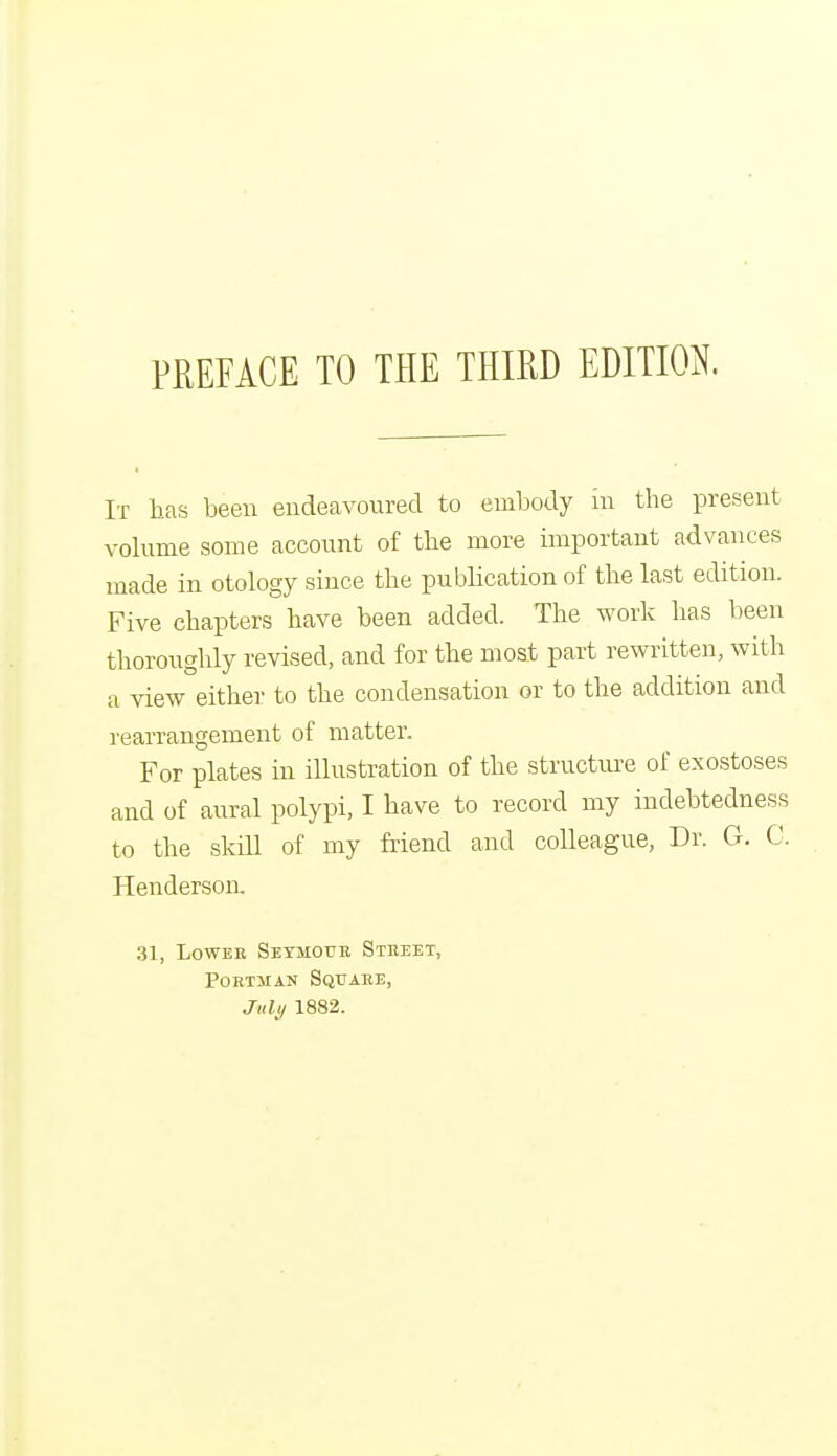 It has been endeavoured to embody m the present volume some account of the more important advances made in otology since the publication of the last edition. Five chapters have been added. The work has been thoroughly revised, and for the most part rewritten, with a view either to the condensation or to the addition and rearrangement of matter. For plates in illustration of the structure of exostoses and of aural polypi, I have to record my indebtedness to the skill of my friend and colleague, Dr. G. C. Henderson. 31, Lower Seymour Street, Portman Square, July 1882.