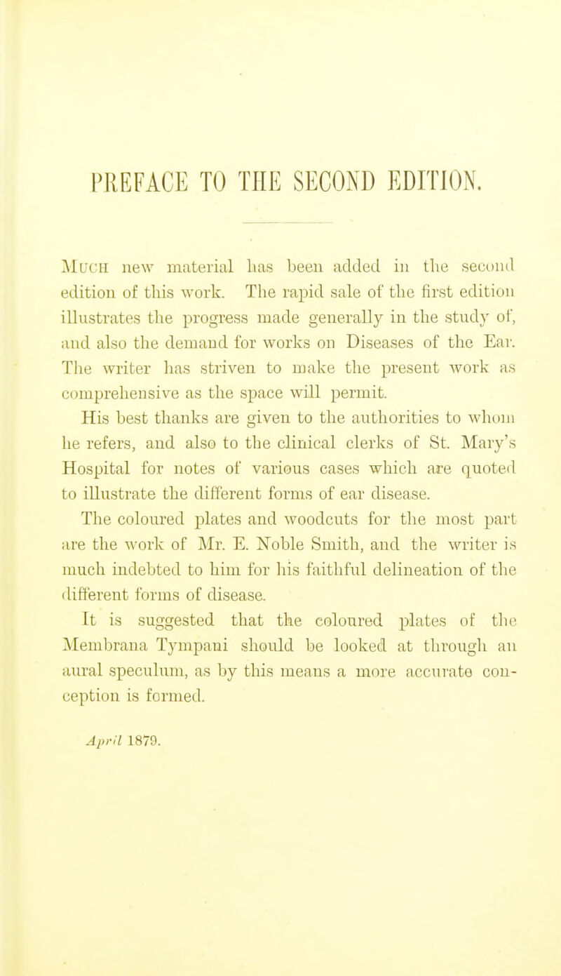 MUCH new material has been added in the second edition of this work. The rapid sale of the first edition illustrates the progress made generally in the study of, and also the demand for works on Diseases of the Ear. The writer has striven to make the present work as comprehensive as the space will permit. His best thanks are given to the authorities to whom he refers, and also to the clinical clerks of St. Mary's Hospital for notes of various cases which are quoted to illustrate the different forms of ear disease. The coloured plates and woodcuts for the most part are the work of Mr. E. Noble Smith, and the writer is much indebted to him for his faithful delineation of the different forms of disease. It is suggested that the coloured plates of the Membrana Tympani should be looked at through an aural speculum, as by this means a more accurate con- ception is formed. April 1870.