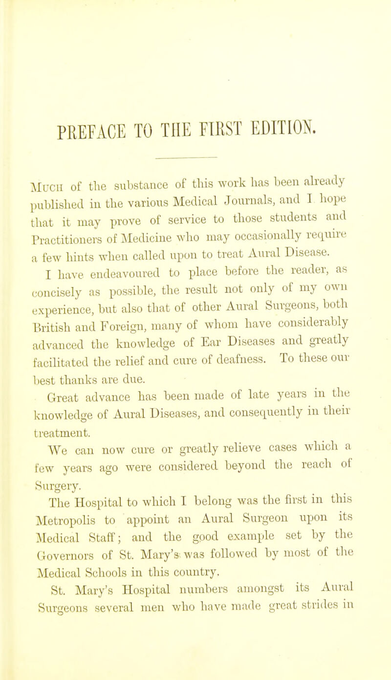 MUCH of the substance of this work has been already published in the various Medical Journals, and I hope that it may prove of service to those students and Practitioners of Medicine who may occasionally require a few hints when called upon to treat Aural Disease. I have endeavoured to place before the reader, as concisely as possible, the result not only of my own experience, but also that of other Aural Surgeons, both British and Foreign, many of whom have considerably advanced the knowledge of Ear Diseases and greatly facilitated the relief and cure of deafness. To these our best thanks are due. Great advance has been made of late years in the knowledge of Aural Diseases, and consequently in their treatment. We can now cure or greatly relieve cases which a few years ago were considered beyond the reach of Surgery. The Hospital to which I belong was the first in this Metropolis to appoint an Aural Surgeon upon its Medical Staff; and the good example set by the Governors of St. Mary'3' was followed by most of the Medical Schools in this country. St. Mary's Hospital numbers amongst its Aural Surgeons several men who have made great strides m