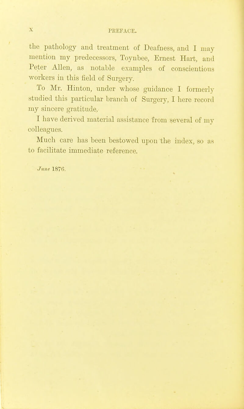 PREFACE. the pathology and treatment of Deafness, and I may mention my predecessors, Toynbee, Ernest Hart, and Peter Allen, as notable examples of conscientious workers in this field of Surgery. To Mr. Hinton, under whose guidance I formerly studied this particular branch of Surgery, I here record my sincere gratitude. I have derived material assistance from several of my colleagues. Much care has been bestowed upon the index, so as to facilitate immediate reference.