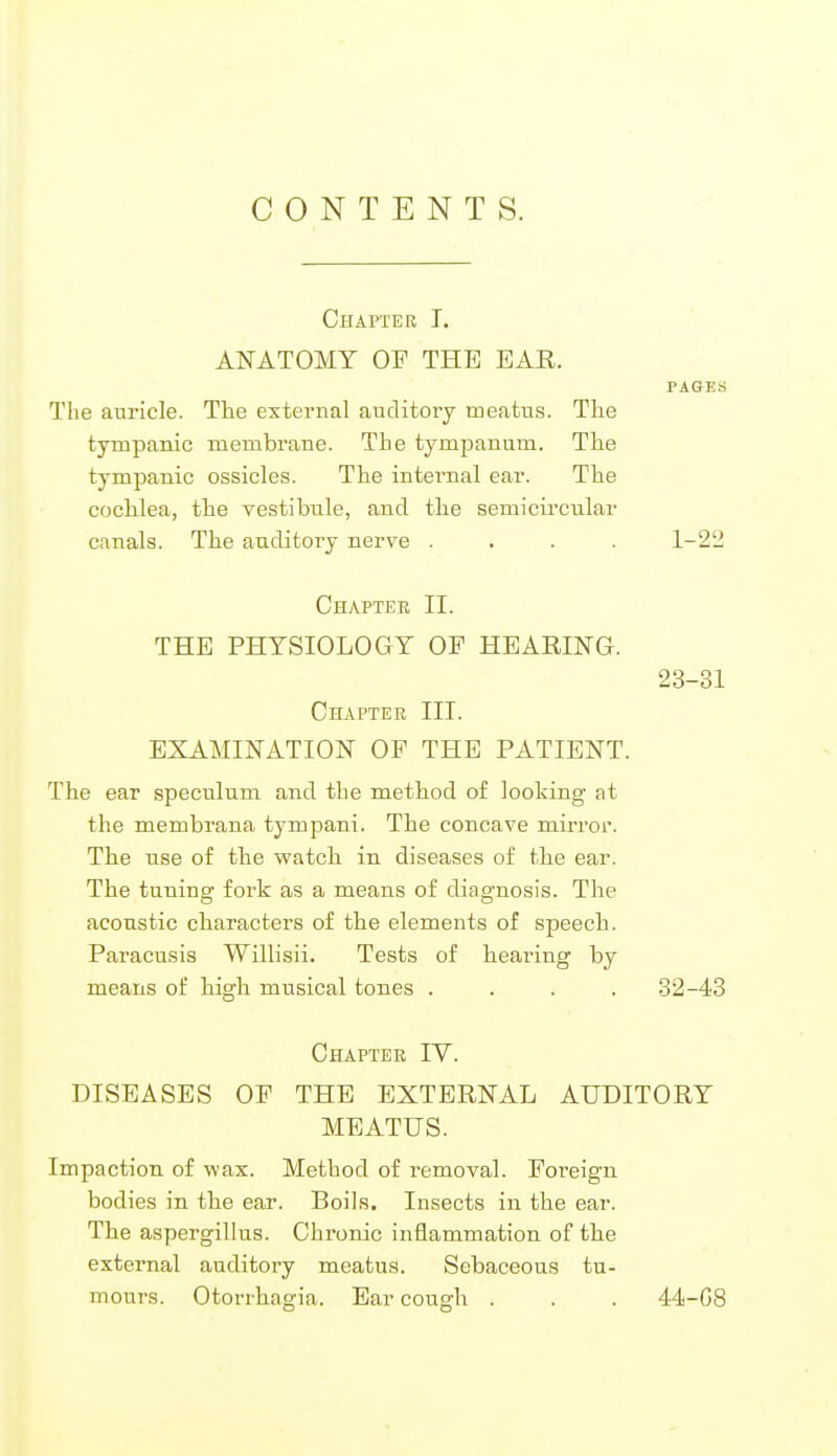 CONTENTS. Chapter I. ANATOMY OF THE EAR. PAGKS The auricle. The external auditory meatus. The tympanic membrane. The tympanum. The tympanic ossicles. The internal ear. The cochlea, the vestibule, and the semicircular canals. The auditory nerve .... 1-22 Chapter II. THE PHYSIOLOGY OF HEARING. 23-31 Chapter III. EXAMINATION OF THE PATIENT. The ear speculum and the method of looking at the membrana tympani. The concave mirror. The use of the watch in diseases of the ear. The tuning fork as a means of diagnosis. The acoustic characters of the elements of speech. Paracusis Willisii. Tests of hearing by means of high musical tones .... 32-43 Chapter IV. DISEASES OF THE EXTERNAL AUDITORY MEATUS. Impaction of wax. Method of removal. Foreign bodies in the ear. Boils. Insects in the ear. The aspergillus. Chronic inflammation of the external auditory meatus. Sebaceous tu- mours. Otorrhagia. Ear cough . . . 44-G8
