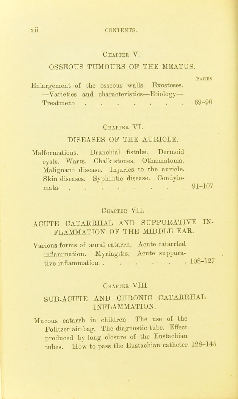 Chapter V. OSSEOUS TUMOURS OP THE MEATUS. PAGES Enlargement of the osseous walls. Exostoses. —Varieties and characteristics—Etiology— Treatment 69-90 Chapter VI. DISEASES OF THE AURICLE. Malformations. Branchial fistulas. Dermoid cysts. Warts. Chalk stones. Othseniatoma. Malignant disease. Injuries to the auricle. Skin diseases. Syphilitic disease. Condylo- mata 91-107 Chapter VII. ACUTE CATARRHAL AND SUPPURATIVE IN- FLAMMATION OP THE MIDDLE EAR. Various forms of aural catarrh. Acute catarrhal inflammation. Myringitis. Acute suppura- tive inflammation 108-12/ Chapter VIII. SUB-ACUTE AND CHRONIC CATARRHAL INFLAMMATION. Mucous catarrh in children. The use of the Politzer air-bag. The diagnostic tube. Effect produced by long closure of the Eustachian tubes. How to pass the Eustachian catheter 128-145