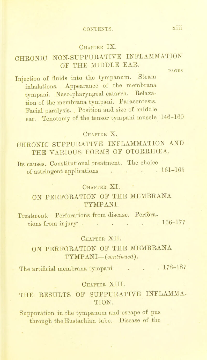 Chapteb IX. CHRONIC NON-SUPPURATIVE INFLAMMATION OF THE MIDDLE EAR. PAGES Injection of fluids into the tympanum. Steam inhalations. Appearance of the membrana tympani. Naso-pharyngeal catarrh. Relaxa- tion of the memhrana tympani. Paracentesis. Facial paralysis. . Position and size of middle ear. Tenotomy of the tensor tympani muscle 146-160 Chapter X. CHRONIC SUPPURATIVE INFLAMMATION AND THE VARIOUS FORMS OF OTORRHEA. Its causes. Constitutional treatment. The choice of astringent applications .... 161-165 Chapter XI. ON PERFORATION OF THE MEMBRANA TYMPANI. Treatment. Perforations from disease. Perfora- tions from injury* ...... 166-177 Chapter XII. ON PERFORATION OF THE MEMBRANA TYMPANI—{continued). The artificial membrana tympani . . • 178-187 Chapter XIII. THE RESULTS OF SUPPURATIVE INFLAMMA- TION. Suppuration in the tympanum and escape of pus through the Eustachian tube. Disease of the