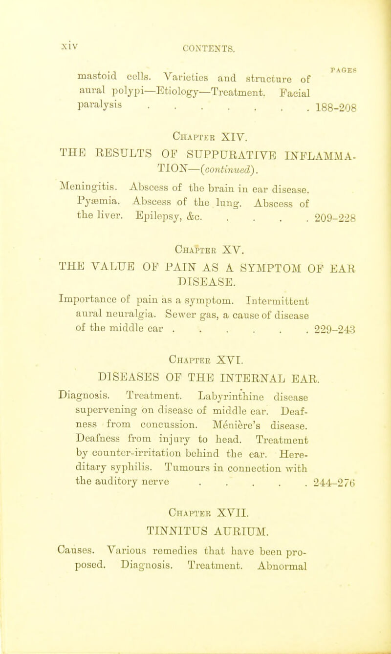 mastoid cells. Varieties and structure of aural polypi—Etiology—Treatment. Facial paralysis 188-208 Chapter XIV. THE RESULTS OF SUPPURATIVE INFLAMMA- TION—{continued). Meningitis. Abscess of the brain in ear disease. Pyaamia. Abscess of the lung. Abscess of the liver. Epilepsy, &c 209-228 Chapter XV. THE VALUE OF PAIN AS A SYMPTOM OF EAR DISEASE. Importance of pain as a symptom. Intermittent aural neuralgia. Sewer gas, a cause of disease of the middle ear ...... 229-243 Chapter XVI. DISEASES OF THE INTERNAL EAR, Diagnosis. Treatment. Labyrinthine disease supervening on disease of middle ear. Deaf- ness from concussion. Meniere's disease. Deafness from injury to head. Treatment by counter-irritation behind the ear. Here- ditary syphilis. Tumours in connection with the auditory nerve ..... 244-2 7(i Chapter XVII. TINNITUS AURIUM. Causes. Various remedies that have been pro- posed. Diagnosis. Treatment. Abnormal