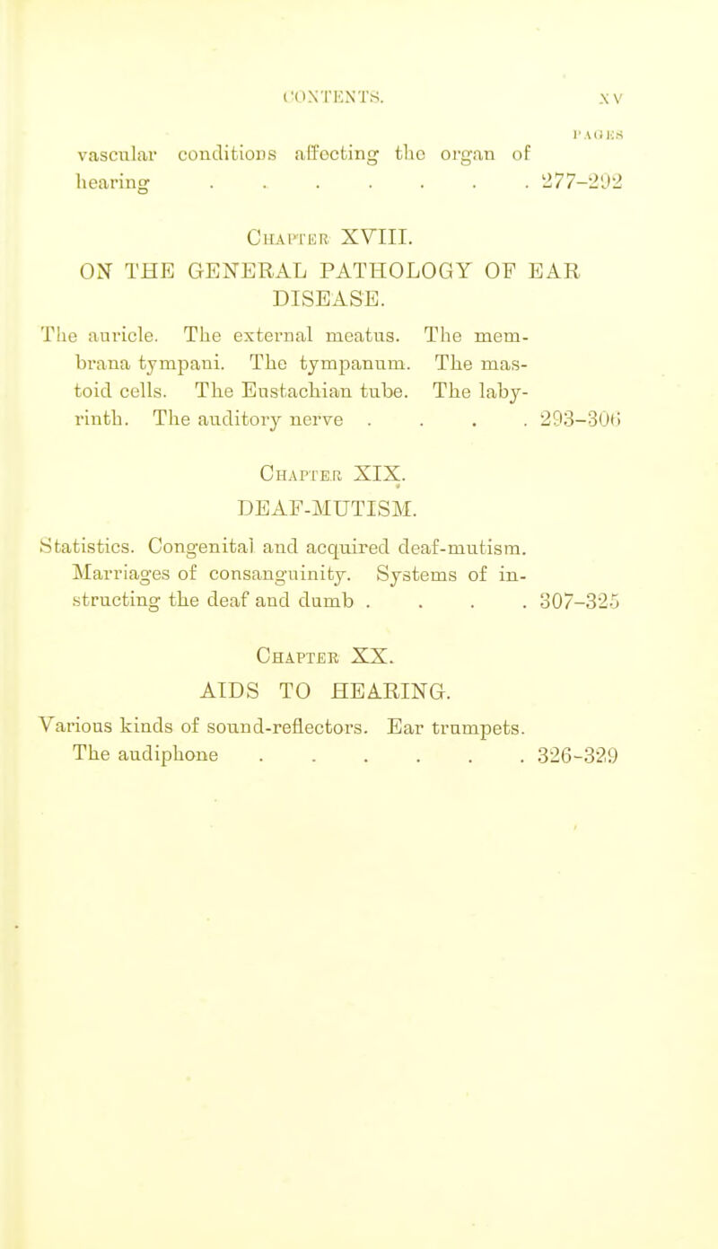 PAGES vascular conditions ali'octing the organ of hearing ....... 277—292 Ohapxbb XVIII. ON THE GENERAL PATHOLOGY OF EAR DISEASE. The auricle. The external meatus. The meru- brana tympani. The tympanum. The mas- toid cells. The Eustachian tube. The laby- rinth. The auditory nerve .... 293-30b' Chapter XIX. DEAF-MUTISM. Statistics. Congenital and acquired deaf-mutism. Marriages of consanguinity. Systems of in- structing the deaf and dumb .... 307-325 Chapter XX. AIDS TO HEARING. Various kinds of sound-reflectors. Ear trumpets. The audiphone 326-329