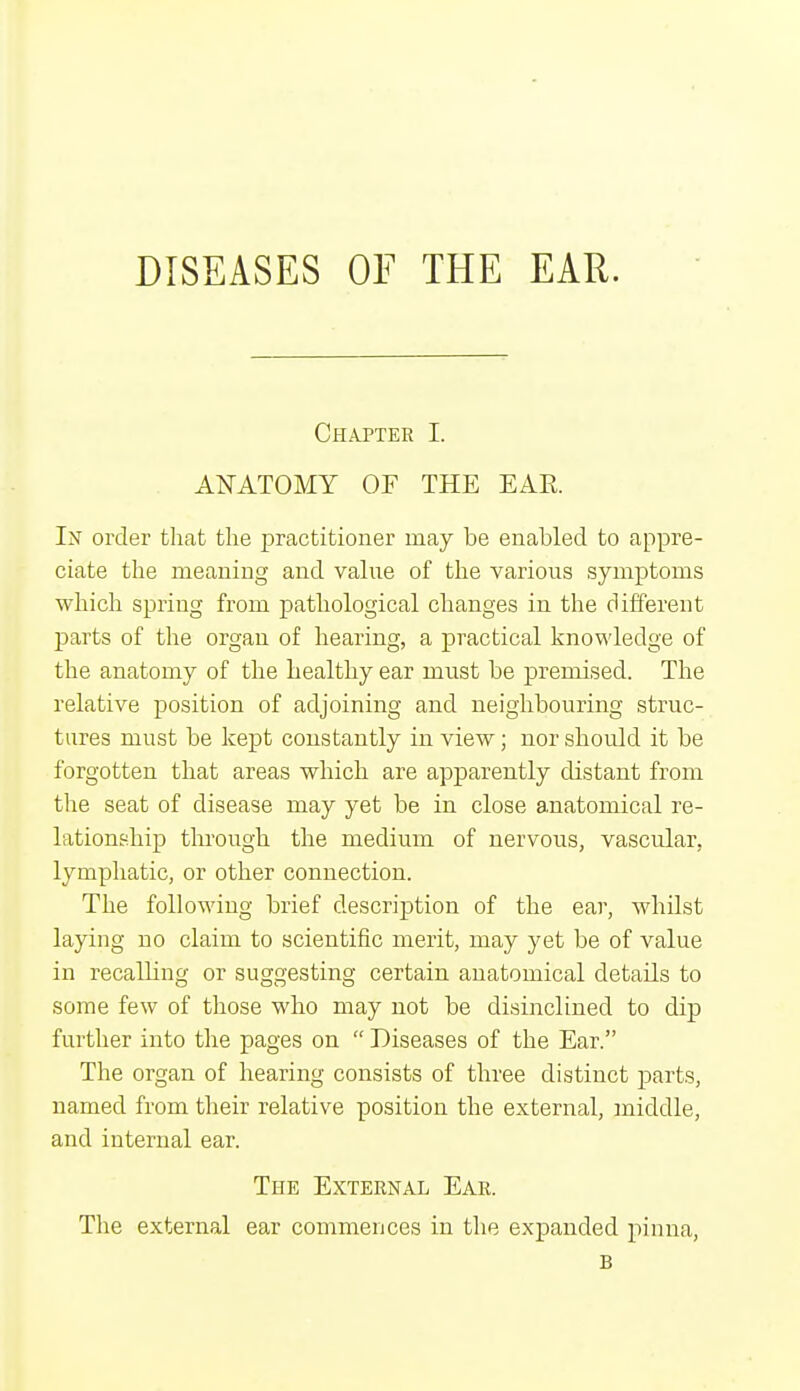 DISEASES OE THE EAR. Chapter I. ANATOMY OF THE EAE. In order that the practitioner may be enabled to appre- ciate the meaning and value of the various symptoms which spring from pathological changes in the different parts of the organ of hearing, a practical knowledge of the anatomy of the healthy ear must be premised. The relative position of adjoining and neighbouring struc- tures must be kept constantly in view; nor should it be forgotten that areas which are apparently distant from the seat of disease may yet be in close anatomical re- lationship through the medium of nervous, vascular, lymphatic, or other connection. The following brief description of the ear, whilst laying no claim to scientific merit, may yet be of value in recalling or suggesting certain anatomical details to some few of those who may not be disinclined to dip further into the pages on  Diseases of the Ear. The organ of hearing consists of three distinct parts, named from their relative position the external, middle, and internal ear. The External Ear. The external ear commences in the expanded pinna, B