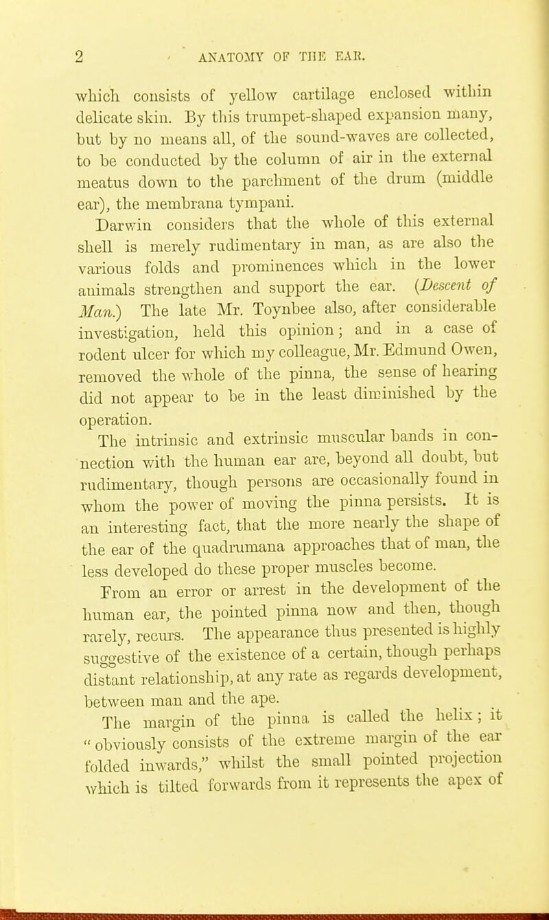 which consists of yelloAV cartilage enclosed within delicate skin. By this trumpet-shaped expansion many, but by no means all, of the sound-waves are collected, to be conducted by the column of air in the external meatus down to the parchment of the drum (middle ear), the membrana tympani. Darwin considers that the whole of this external shell is merely rudimentary in man, as are also the various folds and prominences which in the lower animals strengthen and support the ear. {Descent of Man) The late Mr. Toynbee also, after considerable investigation, held this opinion; and in a case of rodent ulcer for which my colleague, Mr. Edmund Owen, removed the whole of the pinna, the sense of hearing did not appear to be in the least diminished by the operation. The intrinsic and extrinsic muscular bands in con- nection with the human ear are, beyond all doubt, but rudimentary, though persons are occasionally found in whom the power of moving the pinna persists. It is an interesting fact, that the more nearly the shape of the ear of the quadrumana approaches that of man, the less developed do these proper muscles become. From an error or arrest in the development of the human ear, the pointed pinna now and then, though rarely, recurs. The appearance thus presented is highly suggestive of the existence of a certain, though perhaps distant relationship, at any rate as regards development, between man and the ape. The margin of the pinna is called the helix; it  obviously consists of the extreme margin of the ear folded inwards, whilst the small pointed projection which is tilted forwards from it represents the apex of