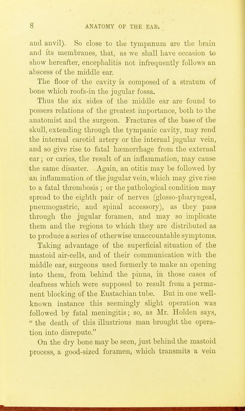 and anvil). So close to the tympanum are the brain and its membranes, that, as we shall have occasion to show hereafter, encephalitis not infrequently follows an abscess of the middle ear. The floor of the cavity is composed of a stratum of bone which roofs-in the jugular fossa. Thus the six sides of the middle ear are found to possess relations of the greatest importance, both to the anatomist and the surgeon. Fractures of the base of the skull, extending through the tympanic cavity, may rend the internal carotid artery or the internal jugular vein, and so give rise to fatal haemorrhage from the external ear; or caries, the result of an inflammation, may cause the same disaster. Again, an otitis may be followed by an inflammation of the jugular vein, which may give rise to a fatal thrombosis ; or the pathological condition may spread to the eighth pair of nerves (glosso-pharyngeal, pneumogastric, and spinal accessory), as they pass through the jugular foramen, and may so implicate them and the regions to which they are distributed as to produce a series of otherwise unaccountable symptoms. Taking advantage of the superficial situation of the mastoid air-cells, and of their communication with the middle ear, surgeons used formerly to make an opening into them, from behind the pinna, in those cases of deafness which were supposed to result from a perma- nent blocking of the Eustachian tube. But in one well- known instance this seemingly slight operation was followed by fatal meningitis; so, as Mr. Holden says,  the death of this illustrious man brought the opera- tion into disrepute. On the dry bone may be seen, just behind the mastoid process, a good-sized foramen, which transmits a vein