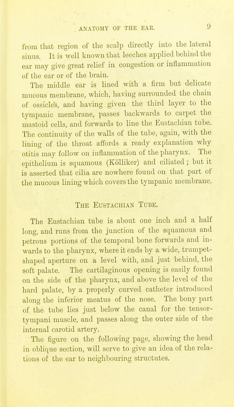from that region of the scalp directly into the lateral sinus. It is well known that leeches applied behind the ear may give great relief in congestion or inflammation of the ear or of the brain. The middle ear is lined with a firm but delicate mucous membrane, which, having surrounded the chain of ossicles, and having given the third layer to the tympanic membrane, passes backwards to carpet the mastoid cells, and forwards to line the Eustachian tube. The continuity of the walls of the tube, again, with the lining of the throat affords a ready explanation why otitis may follow on inflammation of the pharynx. The epithelium is squamous (Kolliker) and ciliated; but it is asserted that cilia are nowhere found on that part of the mucous lining which covers the tympanic membrane. The Eustachian Tube. The Eustachian tube is about one inch and a half long, and run's from the junction of the squamous and petrous portions of the temporal bone forwards and in- wards to the pharynx, where it ends by a wide, trumpet- shaped aperture on a level with, and just behind, the soft palate. The cartilaginous opening is easily found on the side of the pharynx, and above the level of the hard palate, by a properly curved catheter introduced along the inferior meatus of the nose. The bony part of the tube lies just below the canal for the tensor- tympani muscle, and passes along the outer side of the internal carotid artery. The figure on the following page, showing the head in oblique section, will serve to give an idea of the rela- tions of the ear to neighbouring structutes.