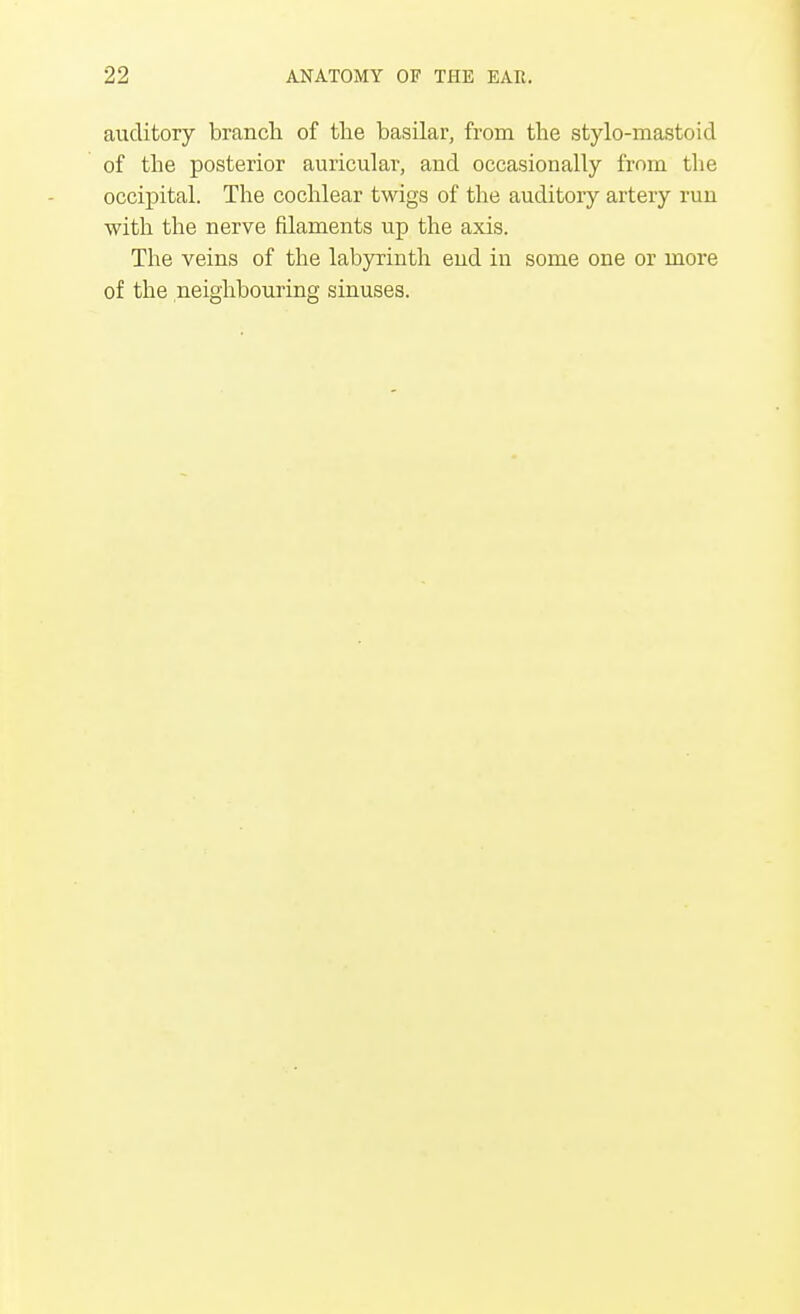 auditory branch of the basilar, from the stylo-mastoid of the posterior auricular, and occasionally from the occipital. The cochlear twigs of the auditory artery run with the nerve filaments up the axis. The veins of the labyrinth end in some one or more of the neighbouring sinuses.