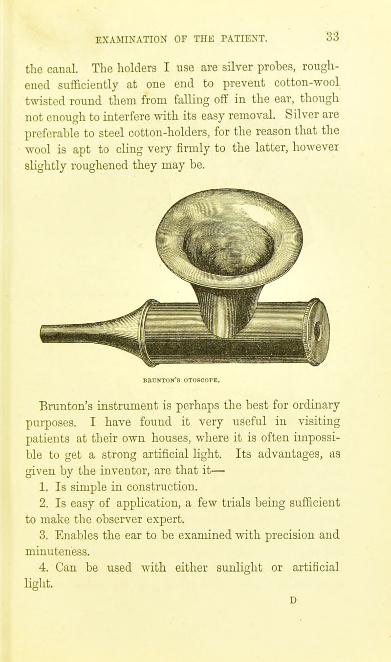 the canal. The holders I use are silver probes, rough- ened sufficiently at one end to prevent cotton-wool twisted round them from falling off in the ear, though not enough to interfere with its easy removal. Silver are preferable to steel cotton-holders, for the reason that the wool is apt to cling very firmly to the latter, however slightly roughened they may be. brunton's otoscope. Brunton's instrument is perhaps the best for ordinary purposes. I have found it very useful in visiting patients at their own houses, where it is often impossi- ble to get a strong artificial light. Its advantages, as given by the inventor, are that it— 1. Is simple in construction. 2. Is easy of application, a few trials being sufficient to make the observer expert. 3. Enables the ear to be examined with precision and minuteness. 4. Can be used with either sunlight or artificial light. D