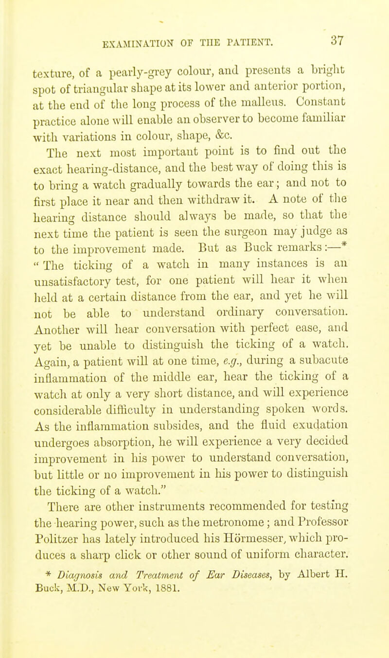 texture, of a pearly-grey colour, aud presents a bright spot of triangular shape at its lower and anterior portion, at the end of the long process of the malleus. Constant practice alone will enable an observer to become familiar with variations in colour, shape, &c. The next most important point is to find out the exact hearing-distance, and the best way of doing this is to bring a watch gradually towards the ear; and not to first place it near and then withdraw it. A note of the hearing distance should always be made, so that the next time the patient is seen the surgeon may judge as to the improvement made. But as Buck remarks:—*  The ticking of a watch in many instances is an unsatisfactory test, for one patient will hear it when held at a certain distance from the ear, and yet he will not be able to understand ordinary conversation. Another will hear conversation with perfect ease, and yet be unable to distinguish the ticking of a watch. Again, a patient will at one time, e.g., during a subacute inflammation of the middle ear, hear the ticking of a watch at only a very short distance, and will experience considerable difficulty in understanding spoken words. As the inflammation subsides, and the fluid exudation undergoes absorption, he will experience a very decided improvement in his power to understand conversation, but little or uo improvement in his power to distinguish the ticking of a watch. There are other instruments recommended for testing the hearing power, such as the metronome; and Professor Politzer has lately introduced his Hormesser, which pro- duces a sharp click or other sound of uniform character. * Diagnosis and Treatment of Ear Diseases, by Albert H. Buck, M.D., New York, 1881.