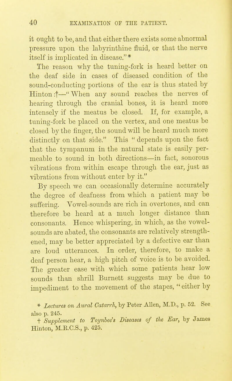 it ought to be, and that either there exists some abnormal pressure upon the labyrinthine fluid, or that the nerve itself is implicated in disease. * The reason why the tuning-fork is heard better on the deaf side in cases of diseased condition of the sound-conducting portions of the ear is thus stated by Hinton :f— When any sound reaches the nerves of hearing through the cranial bones, it is heard more intensely if the meatus be closed. If, for example, a tuning-fork be placed on the vertex, and one meatus be closed by the finger, the sound will be heard much more distinctly on that side. This  depends upon the fact that the tympanum in the natural state is easily per- meable to sound in both directions—in fact, sonorous vibrations from within escape through the ear, just as vibrations from without enter by it. By speech we can occasionally determine accurately the degree of deafness from which a patient may be suffering. Vowel-sounds are rich in overtones, and can therefore be heard at a much longer distance than consonants. Hence whispering, in which, as the vowel- sounds are abated, the consonants are relatively strength- ened, may be better appreciated by a defective ear than are loud utterances. In order, therefore, to make a deaf person hear, a high pitch of voice is to be avoided. The greater ease with which some patients hear low sounds than shrill Burnett suggests may be due to impediment to the movement of the stapes,  either by * Lectures on Aural Catarrh, by Peter Allen, M.D., p. 52. See also p. 245. t Supplement to Toynbee's Diseases of t/ie Ear, by James Hinton, M.E.C.S., p. 425.