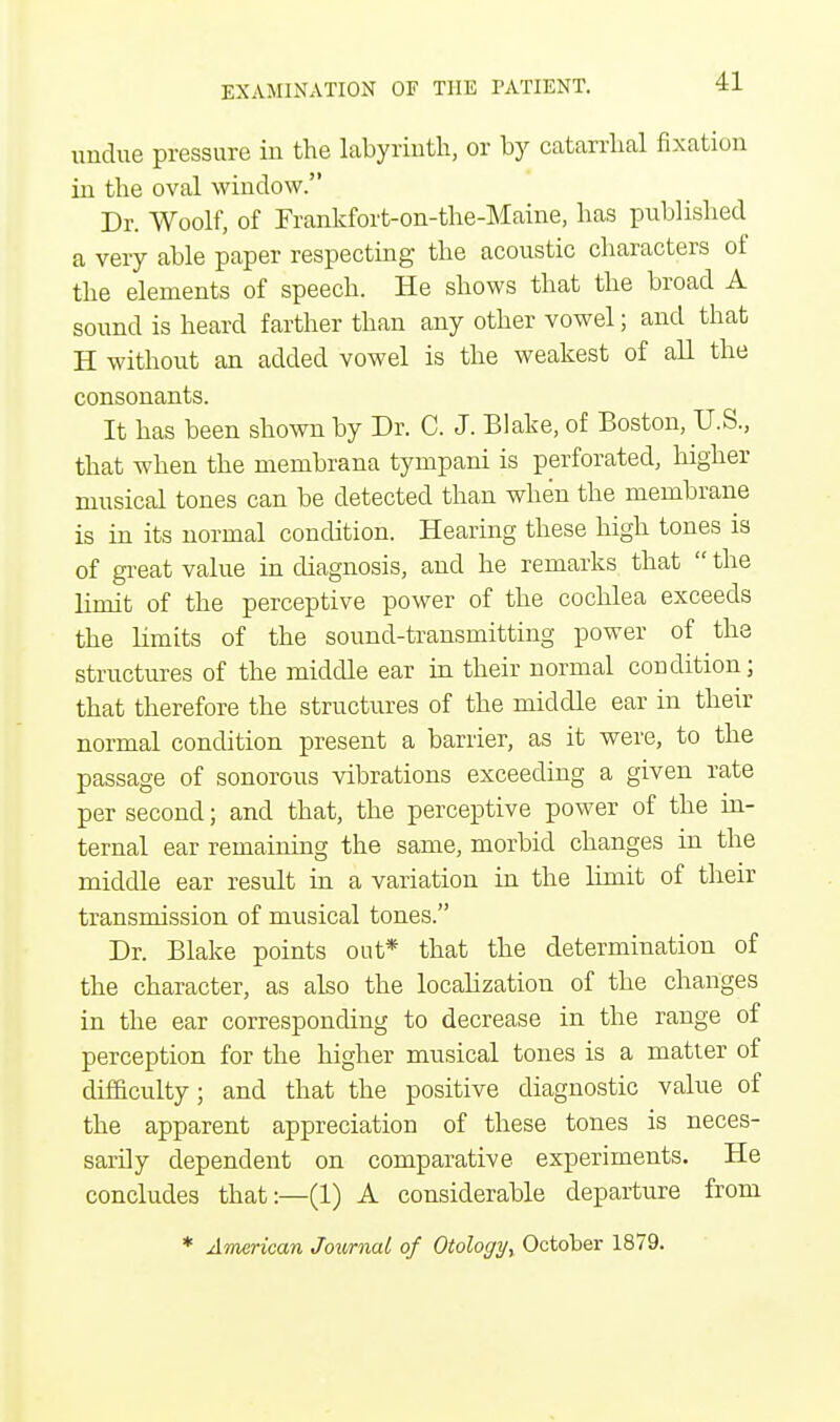 undue pressure in the labyrinth, or by catarrhal fixation in the oval window. Dr. Woolf, of Frankfort-on-the-Maine, has published a very able paper respecting the acoustic characters of the elements of speech. He shows that the broad A sound is heard farther than any other vowel; and that H without an added vowel is the weakest of all the consonants. It has been shown by Dr. C. J. Blake, of Boston, U.S., that when the membrana tympani is perforated, higher musical tones can be detected than when the membrane is in its normal condition. Hearing these high tones is of great value in diagnosis, and he remarks that  the limit of the perceptive power of the cochlea exceeds the limits of the sound-transmitting power of the structures of the middle ear in their normal condition; that therefore the structures of the middle ear in their normal condition present a barrier, as it were, to the passage of sonorous vibrations exceeding a given rate per second; and that, the perceptive power of the in- ternal ear remaining the same, morbid changes in the middle ear result in a variation in the limit of their transmission of musical tones. Dr. Blake points out* that the determination of the character, as also the localization of the changes in the ear corresponding to decrease in the range of perception for the higher musical tones is a matter of difficulty; and that the positive diagnostic value of the apparent appreciation of these tones is neces- sarily dependent on comparative experiments. He concludes that:—(1) A considerable departure from * American Journal of Otology, October 1879.