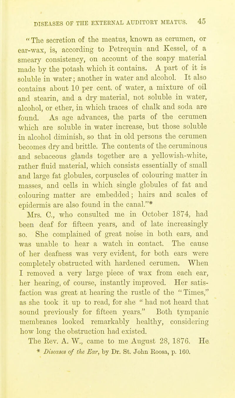  The secretion of the meatus, known as cerumen, or ear-wax, is, according to Petrequin and Kessel, of a smeary consistency, on account of the soapy material made by the potash which it contains. A part of it is soluble in water; another in water and alcohol. It also contains about 10 per cent, of water, a mixture of oil and stearin, and a dry material, not soluble in water, alcohol, or ether, in which traces of chalk and soda are found. As age advances, the parts of the cerumen which are soluble in water increase, but those soluble in alcohol diminish, so that in old persons the cerumen becomes dry and brittle. The contents of the ceruminous and sebaceous glands together are a yellowish-white, rather fluid material, which consists essentially of small and large fat globules, corpuscles of colouring matter in masses, and cells in which single globules of fat and colouring matter are embedded; hairs and scales of epidermis are also found in the canal.* Mrs. C, who consulted me in October 1874, had been deaf for fifteen years, and of late increasingly so. She complained of great noise in both ears, and was unable to hear a watch in contact. The cause of her deafness was very evident, for both ears were completely obstructed with hardened cerumen. When I removed a very large piece of wax from each ear, her hearing, of course, instantly improved. Her satis- faction was great at hearing the rustle of the  Times, as she took it up to read, for she  had not heard that sound previously for fifteen years. Both tympanic membranes looked remarkably healthy, considering how long the obstruction had existed. The Kev. A. W., came to me August 28, 1876. He * Diseases of the Ear, by Dr. St. John Eoosa, p. 160.