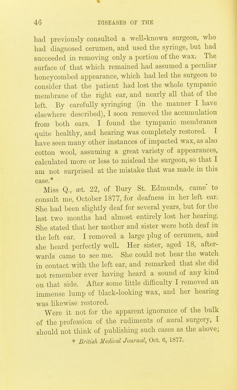 had previously consulted a well-known surgeon, who had diagnosed cerumen, and used the syringe, but had succeeded in removing only a portion of the wax. The surface of that which remained had assumed a peculiar honeycombed appearance, which had led the surgeon to consider that the patient had lost the whole tympanic membrane of the right ear, and nearly all that of the left. By carefully syringing (in the manner I have elsewhere described), I soon removed the accumulation from both ears. I found the tympanic membranes quite healthy, and hearing was completely restored. I have seen many other instances of impacted wax, as also cotton wool, assuming a great variety of appearances, calculated more or less to mislead the surgeon, so that I am not surprised at the mistake that was made in this case.* Miss Q., set. 22, of Bury St. Edmunds, came* to consult me, October 1877, for deafness in her left ear. She had been slightly deaf for several years, but for the last two months had almost entirely lost her hearing. She stated that her mother and sister were both deaf in the left ear. I removed a large plug of cerumen, and she heard perfectly well. Her sister, aged 18, after- wards came to see me. She could not hear the watch in contact with the left ear, and remarked that she did not remember ever having heard a sound of any kind on that side. After some little difficulty I removed an immense lump of black-looking wax, and her hearing was likewise restored. Were it not for the apparent ignorance of the bulk of the profession of the rudiments of aural surgery, I should not think of publishing such cases as the above; * British Medical Journal, Oct. 6, 1877.