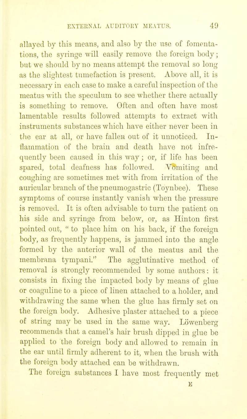 allayed by this means, and also by the nse of fomenta- tions, the syringe will easily remove the foreign body; but we should by no means attempt the removal so long- as the slightest tumefaction is present. Above all, it is necessary in each case to make a careful inspection of the meatus with the speculum to see whether there actually is something to remove. Often and often have most lamentable results followed attempts to extract with instruments substances which have either never been in the ear at all, or have fallen out of it unnoticed. In- flammation of the brain and death have not infre- quently been caused in this way; or, if life has been spared, total deafness has followed. Vomiting and coughing are sometimes met with from irritation of the auricular branch of the pneumogastric (Toynbee). These symptoms of course instantly vanish when the pressure is removed. It is often advisable to turn the patient on his side and syringe from below, or, as Hinton first pointed out,  to place him on his back, if the foreign body, as frequently happens, is jammed into the angle formed by the anterior wall of the meatus and the membrana tympani. The agglutinative method of removal is strongly recommended by some authors: it consists in fixing the impacted body by means of glue or coaguline to a piece of linen attached to a holder, and withdrawing the same when the glue has firmly set on the foreign body. Adhesive plaster attached to a piece of string may be used in the same way. Lowenberg recommends that a camel's hair brush dipped in glue be applied to the foreign body and allowed to remain in the ear until firmly adherent to it, when the brush with the foreign body attached can be withdrawn. The foreign substances I have most frequently met E