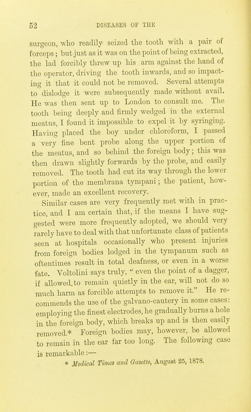 surgeon, who readily seized the tooth with a pair of forceps; but just as it was on the point of being extracted, the lad forcibly threw up his arm against the hand of the operator, driving the tooth inwards, and so impact- ing it that it could not be removed. Several attempts to dislodge it were subsequently made without avail. He was then sent up to London to consult me. The tooth being deeply and firmly wedged in the external meatus, I found it impossible to expel it by syringing. Having placed the boy under chloroform, I passed a very fine bent probe along the upper portion of the meatus, and so behind the foreign body; this was then drawn slightly forwards by the probe, and easily removed. The tooth had cut its way through the lower portion of the membrana tympani; the patient, how- ever, made an excellent recovery. Similar cases are very frequently met with in prac- tice, and I am certain that, if the means I have sug- gested were more frequently adopted, we should very rarely have to deal with that unfortunate class of patients seen at hospitals occasionally who present injuries from foreign bodies lodged in the tympanum such as oftentimes result in total deafness, or even in a worse fate. Voltolini says truly,  even the point of a dagger, if allowed, to remain quietly in the ear, will not do so much harm as forcible attempts to remove it. He re- commends the use of the galvano-cautery in some cases: employing the finest electrodes, he gradually burns a hole in the foreign body, which breaks up and is then easily removed* 'Foreign bodies may, however, be allowed to remain in the ear far too long. The following case is remarkable:— * Medical Times and Gazette, August 25, 1878.