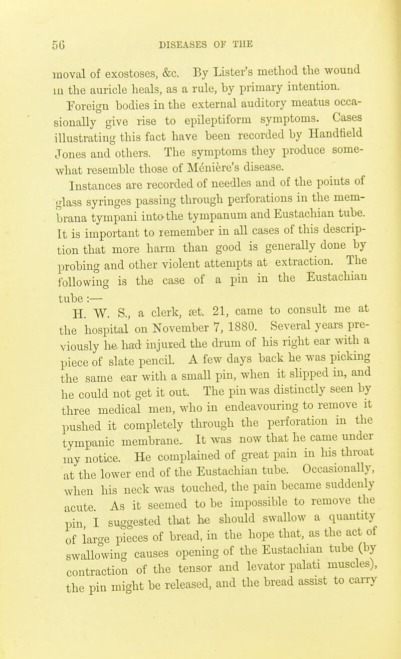 moval of exostoses, &c. By Lister's method tlie wound m the auricle heals, as a rule, by primary intention. Foreign bodies in the external auditory meatus occa- sionally give rise to epileptiform symptoms. Cases illustrating this fact have been recorded by Handfield Jones and others. The symptoms they produce some- what resemble those of Meniere's disease. Instances are recorded of needles and of the points of glass syringes passing through perforations in the mem- brana tympani into, the tympanum and Eustachian tube. It is important to remember in all cases of this descrip- tion that more harm than good is generally done by probing and other violent attempts at extraction. The following is the case of a pin in the Eustachian tube:— H. W. S., a clerk, set. 21, came to consult me at the hospital on November 7, 1880. Several years pre- viously he had injured the drum of his right ear with a piece of slate pencil. A few days back he was picking the same ear with a small pin, when it slipped in, and he could not get it out. The pin was distinctly seen by three medical men, who in endeavouring to remove it pushed it completely through the perforation in the tympanic membrane. It was now that he came under my notice. He complained of great pain in his throat at the lower end of the Eustachian tube. Occasionally, when his neck was touched, the pain became suddenly acute. As it seemed to be impossible to remove the pin I suggested that be should swallow a quantity of lar-e pieces of bread, in the hope that, as the act of swallowing causes opening of the Eustachian tube (by contraction of the tensor and levator palati muscles), the pin might be released, and the bread assist to carry