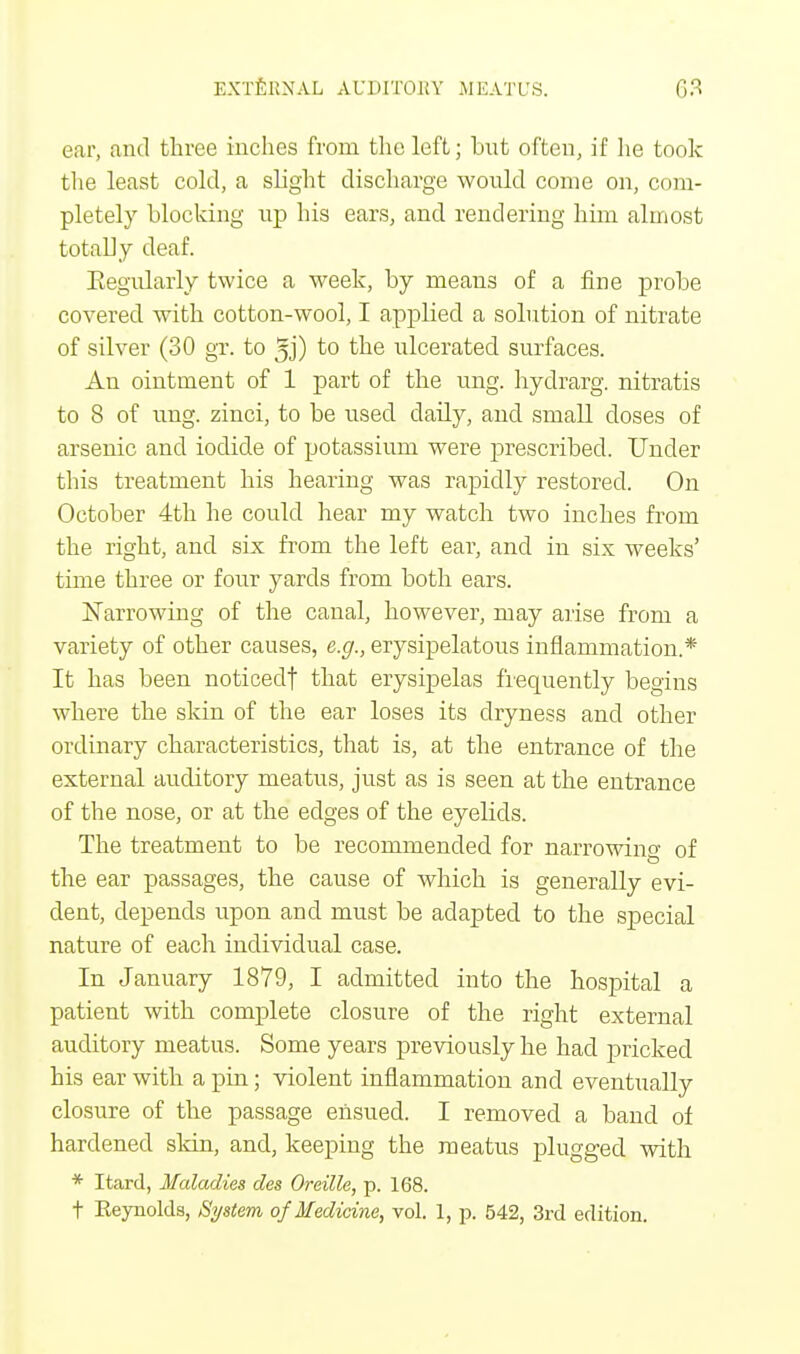 ear, and three inches from the left; bnt often, if he took the least cold, a slight discharge would come on, com- pletely blocking up his ears, and rendering him almost totally deaf. Eegnlarly twice a week, by means of a fine probe covered with cotton-wool, I applied a solution of nitrate of silver (30 gr. to ^j) to the ulcerated surfaces. An ointment of 1 part of the ung. hydrarg. nitratis to 8 of ung. zinci, to be used daily, and small doses of arsenic and iodide of potassium were prescribed. Under this treatment his hearing was rapidly restored. On October 4th he could hear my watch two inches from the right, and six from the left ear, and in six weeks' time three or four yards from both ears. Narrowing of the canal, however, may arise from a variety of other causes, e.g., erysipelatous inflammation.* It has been noticedt that erysipelas frequently begins where the skin of the ear loses its dryness and other ordinary characteristics, that is, at the entrance of the external auditory meatus, just as is seen at the entrance of the nose, or at the edges of the eyelids. The treatment to be recommended for narrowing of the ear passages, the cause of which is generally evi- dent, depends upon and must be adapted to the special nature of each individual case. In January 1879, I admitted into the hospital a patient with complete closure of the right external auditory meatus. Some years previously he had pricked his ear with a pin; violent inflammation and eventually closure of the passage ensued. I removed a band of hardened skin, and, keeping the meatus plugged with * Itard, Maladies des Oreille, p. 168. t Keynolds, System of Medicine, vol. 1, p. 542, 3rd edition.